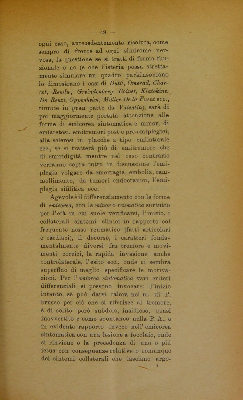 ogni caso, antecedentemente risoluta, come sempre di fronte ad ogni sindrome ner- vosa, la questione se si tratti di forma fun- zionale o no (e che l’isteria possa stretta- mente simulare un quadro parkinsoniano lo dimostrano i casi di Dutil, Omerad, Char- cot, Rendu, Greindenberg, Boinet, Klatokine, De Renzi, Oppenheim, Mailer De la Fuent ecc., riunite in gran parte da Valentin), sarà di poi maggiormente portata attenzione alle forme di emicorea sintomatica e minor, di emiatetosi, emitremori post e pre-emiplegici, alla sclerosi in placche a tipo emilaterale eco., se si tratterà più di emitremore che di emiridigità, mentre nel caso contrario verranno sopra tutto in discussione l’emi- plegia volgare da emorragia, embolia, ram- mollimento, da tumori endocranici, l’emi- plegia sifilitica ecc. Agevoleèil differenziamento con le forme di emicorea, con la minor o reumatica surtutto per l’età in cui suole verificarsi, l’inizio, i collaterali sintomi clinici in rapporto col frequente nesso reumatico (fatti articolari e cardiaci), il decorso, i caratteri fonda- mentalmente diversi fra tremore e movi- menti coreici, la rapida invasione anche controlaterale, l’esito ecc., onde ci sembra superfluo di meglio specificare le motiva- zioni. Per V emiorea sintomatica vari criteri differenziali si possono invocare: l’inizio intanto, se può darsi talora nel m. di P. brusco per ciò che si riferisce al tremore, è di solito però subdolo, insidioso, quasi inavvertito e come spontaneo nella P. A., e in evidente rapporto invece nell’ emicorea sintomatica con una lesione a focolaio, onde si rinviene o la precedenza di uno o più ictus con conseguenze relative o comunque dei sintomi collaterali che lasciano argo-