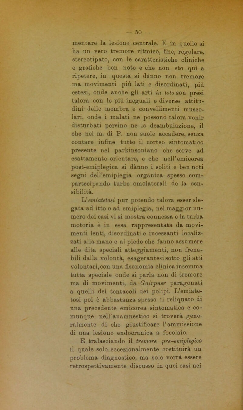 meritare la lesione centrale. E in quello si ha un vero tremore ritmico, fine, regolare, stereotipato, con le caratteristiche cliniche e grafiche ben note e che non sto qui a ripetere, in questa si danno non tremore ma movimenti più lati e disordinati, più estesi, onde anche gli arti in toto son presi talora con le più ineguali e diverse attitu- dini delle membra e convellimenti musco- lari, onde i malati ne possono talora venir disturbati persino ne la deambulazione, il che nel m. di P. non suole accadere, senza contare infine tutto il corteo sintomatico presente uel parkinsoniano che serve ad esattamente orientare, e che uell’emicorea post-emiplegica si danno i soliti e ben noti segni dell’emiplegia organica spesso com- partecipando turbe omolaterali de la sen- sibilità. h'emiatetosi pur potendo talora esser sle- gata ad itto o ad emiplegia, nel maggior nu- mero dei casi vi si mostra connessa e la turba motoria è in essa rappresentata da movi- menti lenti, disordinati e incessanti localiz- zati alla mano e al piede che fatino assumere alle dita speciali atteggiamenti, non frena- bili dalla volontà, esageratesi sotto gli atti volontari, con una fisonomia clinica insomma tutta speciale onde si parla non di tremore ma di movimenti, da Gairpner paragonati a quelli dei tentacoli dei polipi. L’emiate- tosi poi è abbastanza spesso il reliquato di una precedente emicorea sintomatica e co- munque nell’anamnestico si troverà gene- ralmente di che giustificare l’ammissione di una lesione endocranica a focolaio. E tralasciando il tremore pre-emìplegico il quale solo eccezionalmente costituirà un problema diagnostico, ma solo vorrà essere retrospettivamente discusso in quei casi nei