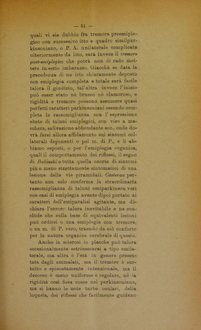 quali vi sia dubbio fra tremore preemiple- gico con successivo itto e quadro similpai’- kiusoniano, o P. A. unilaterale complicata ulteriormente da itto, sarà invece il tremore post-emiplegico cbe potrà non di rado met- tere in serio imbarazzo. Giacche se data la precedenza di un itto chiaramente deposto con emiplegia completa e totale sarà facile talora il giudizio, tal’altra invece l’inizio può esser stato nè brusco nè clamoroso, e rigidità e tremore possono assumere quasi perfetti caratteri parkinsoniani essendo com- pleta la rassomiglianza con l’espressione ebete di taluni emiplegici, con viso a ma- schera, salivazione abbondante ecc., onde do- vrà farsi allora affidamento sui sintomi col- laterali deponenti o pel m. di P., e li ab- biamo esposti, o per l’emiplegia organica, quali il comportamento dei riflessi, il seguo di Babinski e tutta quella coorte di sintomi più o meno strettamente sintomatici di una lesione delle vie piramidali. Casteran per- tanto non solo conferma la straordinaria rassomiglianza di taluni eraiparkinson veri con casi di emiplegia avente dipoi portato ai caratteri dell’emiparalisi agitante, ma di- chiara Terrore talora inevitabile e ne con- clude che sulla base di equivalenti lesioni può ordirsi o una emiplegia con tremore, o un m. di P. vero, traendo da ciò conforto per la natura organica cerebrale di questo. Anche la sclerosi in placche può talora eccezionalmente estrinsecarsi a tipo ernila- terale, ma altra è l’età in genere presen- tata dagli ammalati, ma il tremore è sur- tutto e spiccatamente intenzionale, ma il decorso è meno uniforme e regolare, nè la rigidità così fissa come nel parkinsoniano, ma si hanno le note turbe oculari, della loquela, dei riflessi che facilmente guidano