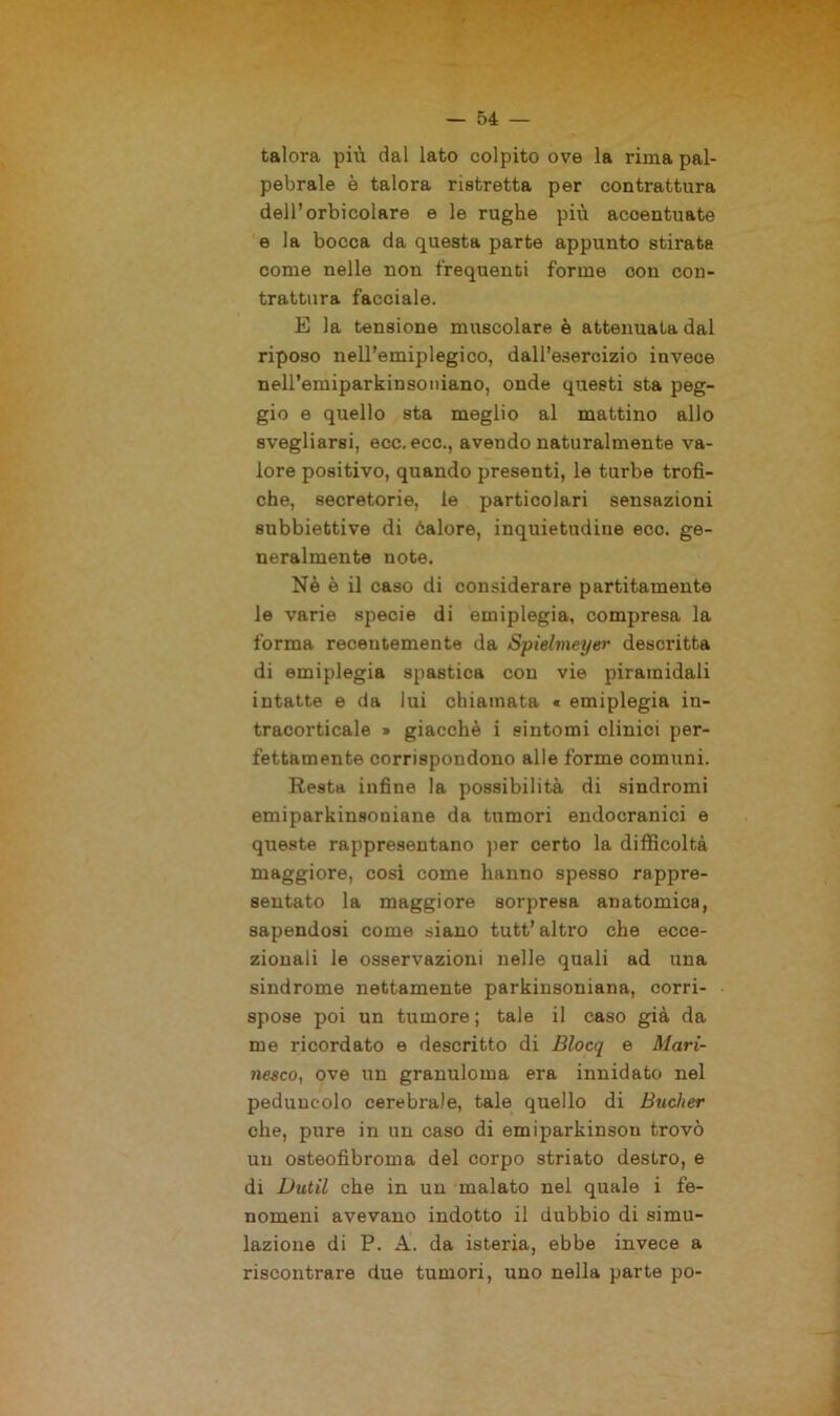 talora più dal lato colpito ove la rima pal- pebrale è talora ristretta per contrattura dell’orbicolare e le rughe più accentuate e la bocca da questa parte appunto stirata come nelle non frequenti forme con con- trattura facciale. E la tensione muscolare è attenuata dal riposo nell’emiplegico, dall’esercizio invece neH’emiparkinsoniano, onde questi sta peg- gio e quello sta meglio al mattino allo svegliarsi, ecc. ecc., avendo naturalmente va- lore positivo, quando presenti, le turbe trofi- che, secretorie, le particolari sensazioni subbiettive di éalore, inquietudine ecc. ge- neralmente note. Nè è il caso di considerare partitamente le varie specie di emiplegia, compresa la forma recentemente da Spielmeyer descritta di emiplegia spastica con vie piramidali intatte e da lui chiamata « emiplegia in- tracorticale » giacché i sintomi clinici per- fettamente corrispondono alle forme comuni. Resta infine la possibilità di sindromi emiparkinsoniane da tumori endocranici e queste rappresentano per certo la difficoltà maggiore, cosi come hanno spesso rappre- sentato la maggiore sorpresa anatomica, sapendosi come siano tutt’altro che ecce- zionali le osservazioni nelle quali ad una sindrome nettamente parkinsoniana, corri- spose poi un tumore ; tale il caso già da me ricordato e descritto di Blocq e Mari- nesco, ove un granuloma era innidato nel peduncolo cerebrale, tale quello di Bucher che, pure in un caso di emiparkinsou trovò un osteofibroma del corpo striato destro, e di Dutil che in un malato nel quale i fe- nomeni avevano indotto il dubbio di simu- lazione di P. A. da isteria, ebbe invece a riscontrare due tumori, uno nella parte po-