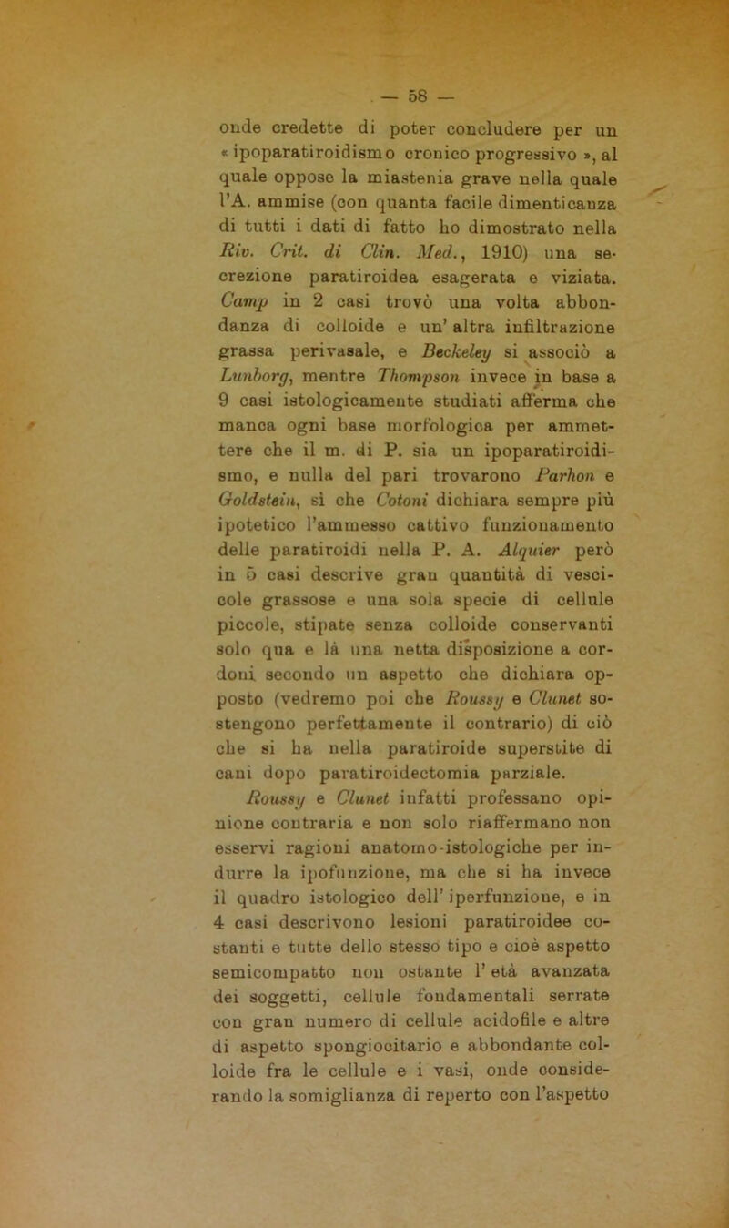 onde credette di poter concludere per un « ipoparatiroidismo cronico progressivo », al quale oppose la miastenia grave nella quale l’A. ammise (con quanta facile dimenticanza di tutti i dati di fatto ho dimostrato nella Riv. Crit. di Clin. Med., 1910) una se- crezione paratiroidea esagerata e viziata. Camp in 2 casi trovò una volta abbon- danza di colloide e un’ altra infiltrazione grassa perivasale, e Beckeley si associò a Lunborg, mentre Thompson invece in base a 9 casi istologicamente studiati afferma che manca ogni base morfologica per ammet- tere che il m. di P. sia un ipoparatiroidi- smo, e nulla del pari trovarono Parhon e Goldstein, si che Cotoni dichiara sempre più ipotetico l’ammesso cattivo funzionamento delie paraciroidi nella P. A. Alquier però in 5 casi descrive gran quantità di vesci- cole grassose e una sola specie di cellule piccole, stipate senza colloide conservanti solo qua e là una netta disposizione a cor- doni secondo un aspetto che dichiara op- posto (vedremo poi che fìoussy e Clunet so- stengono perfettamente il contrario) di ciò che si ha nella paratiroide superstite di cani dopo paratiroidectomia parziale. Ronssy e Clunet infatti professano opi- nione contraria e non solo riaffermano non esservi ragioni anatomo-istologiche per in- durre la ipofi) nzioue, ma che si ha invece il quadro istologico dell’ iperfunzioue, e in 4 casi descrivono lesioni paratiroidee co- stanti e tutte dello stesso tipo e cioè aspetto semicompatto non ostante l’età avanzata dei soggetti, cellule fondamentali serrate con gran numero di cellule acidofile e altre di aspetto spongiocitario e abbondante col- loide fra le cellule e i vasi, onde conside- rando la somiglianza di reperto con l’aspetto