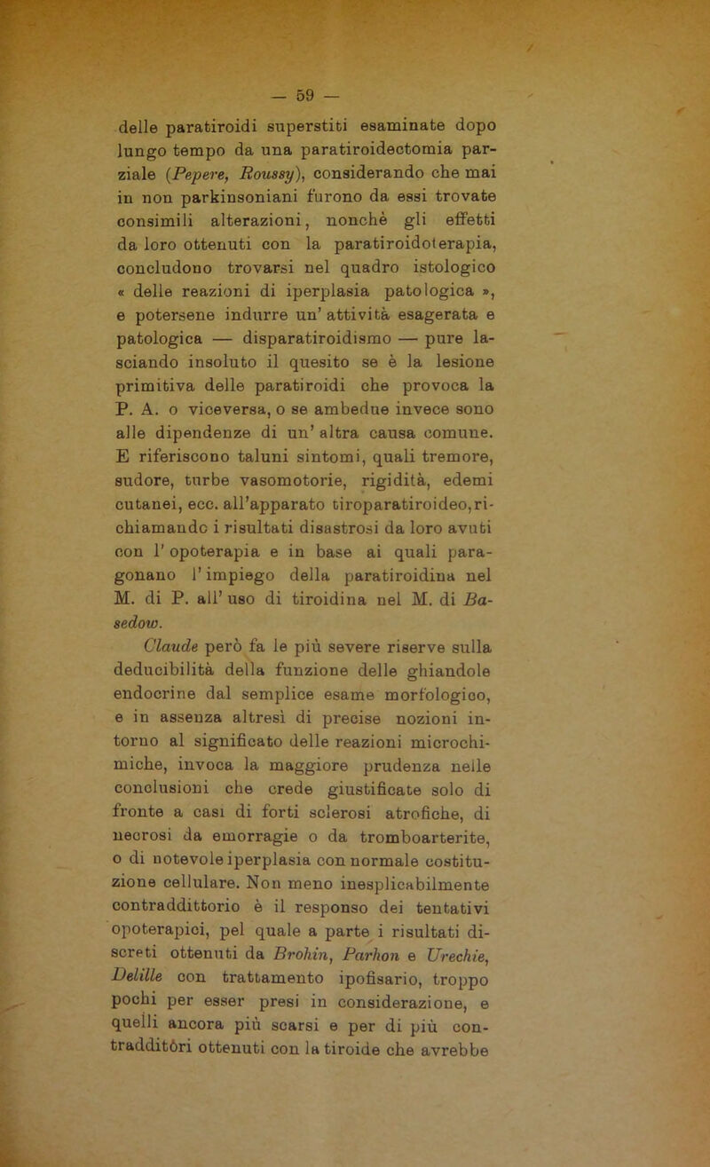 deile paratiroidi superstiti esaminate dopo lungo tempo da una paratiroidectomia par- ziale (Papere, Roussy), considerando che mai in non parkinsoniani furono da essi trovate consimili alterazioni, nonché gli effetti da loro ottenuti con la paratiroidoterapia, concludono trovarsi nel quadro istologico « delle reazioni di iperplasia patologica », e potersene indurre un’ attività, esagerata e patologica — disparatiroidismo — pure la- sciando insoluto il quesito se è la lesione primitiva delle paratiroidi che provoca la P. A. o viceversa, o se ambedue invece sono alle dipendenze di un’ altra causa comune. E riferiscono taluni sintomi, quali tremore, sudore, turbe vasomotorie, rigidità, edemi cutanei, ecc. all’apparato tiroparatiroideo,ri- chiamando i risultati disastrosi da loro avuti con 1’ opoterapia e in base ai quali para- gonano l’impiego della paratiroidiua nel M. di P. all’ uso di tiroidina nel M. di Ba- sedow. Claude però fa le più severe riserve sulla deducibilità della funzione delle ghiandole endocrine dal semplice esame morfologico, e in assenza altresì di precise nozioni in- torno al significato delle reazioni microchi- miche, invoca la maggiore prudenza nelle conclusioni che crede giustificate solo di fronte a casi di forti sclerosi atrofiche, di necrosi da emorragie o da tromboarterite, o di notevole iperplasia con normale costitu- zione cellulare. Non meno inesplicabilmente contraddittorio è il responso dei tentativi opoterapici, pel quale a parte i risultati di- screti ottenuti da Brohin, Parhon e Urechie, Delille con trattamento ipofisario, troppo pochi per esser presi in considerazione, e quelli ancora più scarsi e per di più con- tradditòri ottenuti con la tiroide che avrebbe