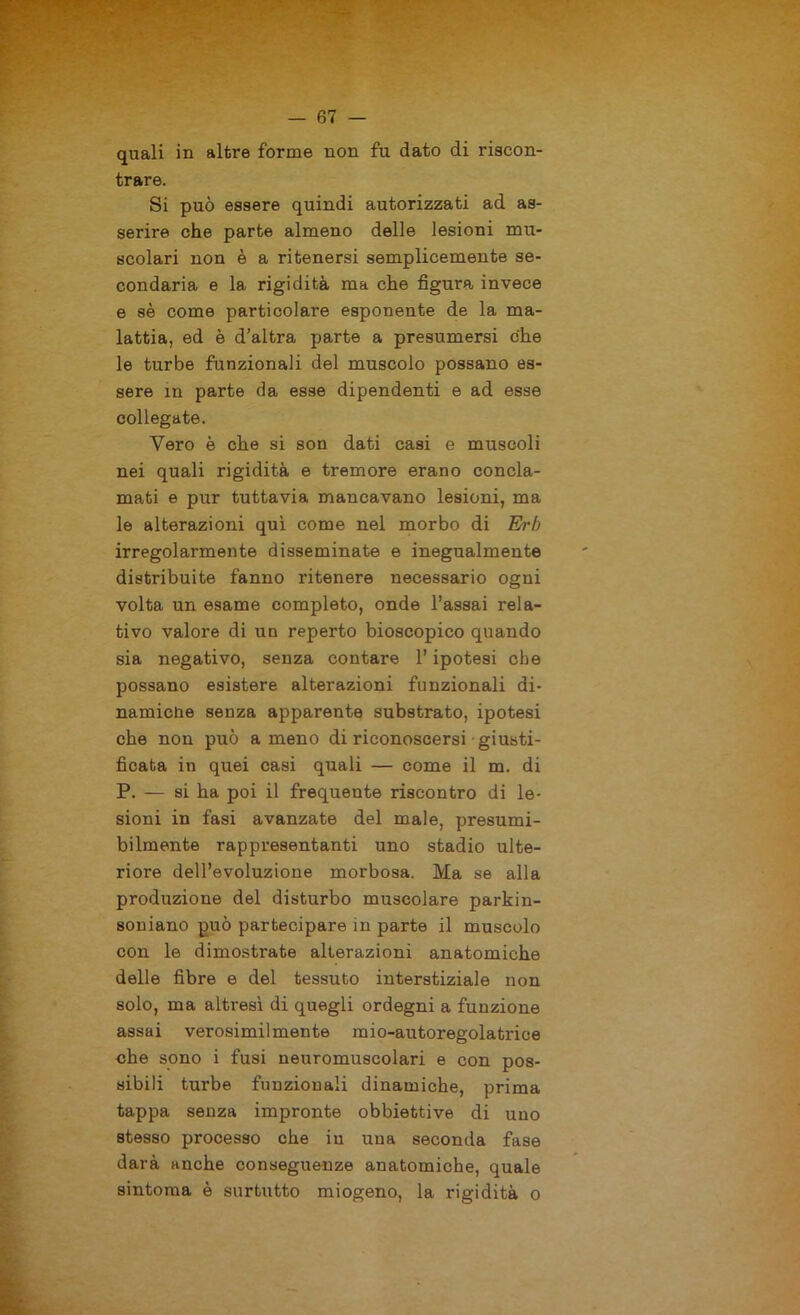 quali in altre forme non fu dato di riscon- trare. Si può essere quindi autorizzati ad as- serire che parte almeno delle lesioni mu- scolari non è a ritenersi semplicemente se- condaria e la rigidità ma che figura invece e sè come particolare esponente de la ma- lattia, ed è d’altra parte a presumersi che le turbe funzionali del muscolo possano es- sere in parte da esse dipendenti e ad esse collegate. Vero è che si son dati casi e muscoli nei quali rigidità e tremore erano concla- mati e pur tuttavia mancavano lesioni, ma le alterazioni qui come nel morbo di Erb irregolarmente disseminate e inegualmente distribuite fanno ritenere necessario ogni volta un esame completo, onde l’assai rela- tivo valore di un reperto bioscopico quando sia negativo, senza contare l’ipotesi che possano esistere alterazioni funzionali di- namiche senza apparente substrato, ipotesi che non può ameno di riconoscersi giusti- ficata in quei casi quali — come il m. di P. — si ha poi il frequente riscontro di le- sioni in fasi avanzate del male, presumi- bilmente rappresentanti uno stadio ulte- riore dell’evoluzione morbosa. Ma se alla produzione del disturbo muscolare parkin- soniano può partecipare in parte il muscolo con le dimostrate alterazioni anatomiche delle fibre e del tessuto interstiziale non solo, ma altresì di quegli ordegni a funzione assai verosimilmente mio-autoregolatrice che sono i fusi neuromuscolari e con pos- sibili turbe funzionali dinamiche, prima tappa senza impronte obbiettive di uno stesso processo che in una seconda fase darà anche conseguenze anatomiche, quale sintonia è surtutto miogeno, la rigidità o