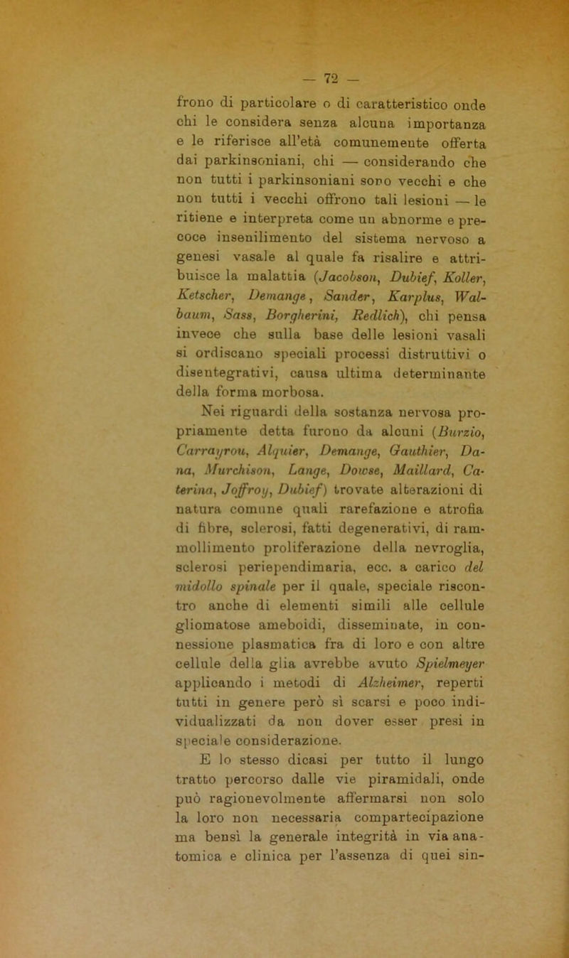 frono di particolare o di caratteristico onde chi le considera senza alcuna importanza e le riferisce all’età comunemente offerta dai parkinsoniani, chi — considerando che non tutti i parkinsoniani sono vecchi e che non tutti i vecchi offrono tali lesioni — le ritiene e interpreta come un abnorme e pre- coce insenilimento del sistema nervoso a genesi vasale al quale fa risalire e attri- buisce la malattia (Jacobson, Dubief\ Kollei', Ketscher, Demange, Scinder, Karplus, Wal- baum, Sass, Borgherini, Redlich), chi pensa invece che sulla base delle lesioni vasali si ordiscano speciali processi distruttivi o disentegrativi, causa ultima determinante della forma morbosa. Nei riguardi della sostanza nervosa pro- priamente detta furono da alcuni (Burzio, Carrayrou, Alquier, Demange, Gauthier, Da- na, Murchison, Lange, Dowse, Maillard, Ca- terina, Joffroy, Dubief) trovate alterazioni di natura comune quali rarefazione e atrofìa di fibre, sclerosi, fatti degenerativi, di ram- mollimento proliferazione della nevroglia, sclerosi periependimaria, ecc. a carico del midollo spinale per il quale, speciale riscon- tro anche di elementi simili alle cellule gliomatose ameboidi, disseminate, in con- nessione piasmatica fra di loro e con altre cellule della glia avrebbe avuto Spielmeyer applicando i metodi di Alzheimer, reperti tutti in genere però sì scarsi e poco indi- vidualizzati da non dover esser presi in speciale considerazione. E lo stesso dicasi per tutto il lungo tratto percorso dalle vie piramidali, onde può ragionevolmente affermarsi non solo la loro non necessaria compartecipazione ma bensì la generale integrità in via ana- tomica e clinica per l’assenza di quei sin-