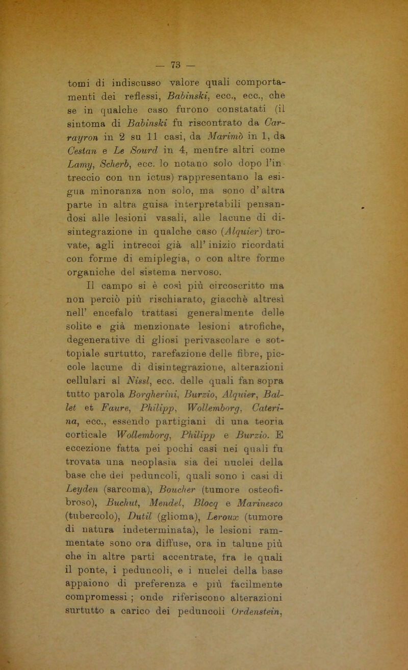 tomi di iudiscusso valore quali comporta- menti dei reflessi, Babinski, ecc., ecc., che se in qualche caso furono constatati (il sintonia di Babinski fu riscontrato da Car- rayron in 2 su 11 casi, da Marimò in 1, da Cestan e Le Sourcl in 4, mentre altri come Lamy, Scherb, ecc. lo notano solo dopo Fin treccio con un ictus) rappresentano la esi- gua minoranza non solo, ma sono d’altra parte in altra guisa interpretabili pensan- dosi alle lesioni vasali, alle lacune di di- sintegrazione in qualche caso (Alquier) tro- vate, agli intrecci già all’ inizio ricordati con forme di emiplegia, o con altre forme organiche del sistema nervoso. Il campo si è così più circoscritto ma non perciò più rischiarato, giacché altresì nell’ encefalo trattasi generalmente delle solite e già menzionate lesioni atrofiche, degenerative di gliosi perivascolare e sot- topiale surtutto, rarefazione delle fibre, pic- cole lacune di disintegrazione, alterazioni cellulari al Nissl, ecc. delle quali fan sopra tutto parola Borgherini, Burzio, Alquier, Bal- let et Faure, Philipp, Wollemborg, Cateri- na, ecc., essendo partigiani di una teoria corticale Wollemborg, Philipp e Burzio. E eccezione fatta pei pochi casi nei quali fu trovata una neoplasia sia dei nuclei della base che dei peduncoli, quali sono i casi di Leyden (sarcoma), Boucher (tumore osteofì- broso), Buclmt, Mendel, Blocq e Mannesco (tubercolo), Dutil (glioma), Leroux (tumore di natura indeterminata), le lesioni ram- mentate sono ora diffuse, ora in talune più che in altre parti accentrate, fra le quali il ponte, i peduncoli, e i nuclei della base appaiono di preferenza e più facilmente compromessi ; onde riferiscono alterazioni surtutto a carico dei peduncoli Urdenstein,