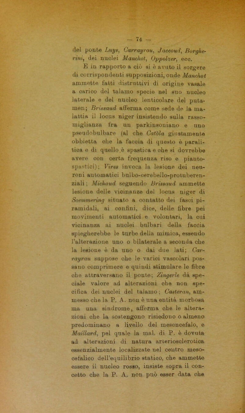 del ponte Luys, Carrayrou, Jaccoud, Borglie- rini, dei nuclei Mancliol, Oppolxer, ecc. E in rapporto a ciò si è avuto il sorgere di corrispondenti supposizioni, onde Manchot ammette fatti distruttivi di origine vasale a carico del talamo specie nel suo nucleo laterale e del nucleo lenticolare del puta- men; Brissaud afferma come sede de la ma- lattia il locus niger insistendo sulla rasso- miglianza fra un parkinsoniano e uno pseudobulbare (al che Catòla giustamente obbietta che la faccia di questo è parali- tica e di quello.è spastica e ohe si dovrebbe avere con certa frequenza riso e piauto- spastici); Vires invoca la lesione dei neu- roni automatici bulbo-oerebello-protuberen- ziali ; Micliaud seguendo Brissaud ammette lesione delle vicinanze del locus niger di Soemmering situato a contatto dei fasci pi- ramidali, ai confini, dice, delle fibre pei movimenti automatici e volontari, la cui vicinanza ai nuclei bulbari della faccia spiegherebbe le turbe della mimica, essendo l’alterazione uno o bilaterale a seconda elle la lesione è da uno o dai due lati; Car- rayrau suppose ohe le varici vascolari pos- sano comprimere e quiudi stimulare le fibre che attraversano il poute; Zingerle dà spe- ciale valore ad alterazioni che non spe- cifica dei nuclei del talamo; Casterun, am- messo che la P. A. non è una entità morbosa ma una sindrome, afferma ohe le altera- zioni che la sostengono risiedono o almeno predominano a livello del mesencefalo, e Maillard, pel quale la mal. di P. è dovuta ad alterazioni di natura arteriosclerotica essenzialmente localizzate nel centro meso- cefalico dell’equilibrio statico, che ammette essere il nucleo rosso, insiste sopra il con- cetto che la P. A. non può esser data che
