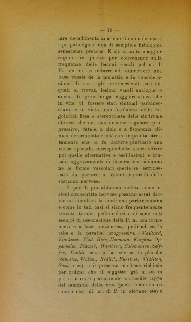lare decadimento auatoino-funzionale ma a tipo patologico, non di semplice fisiologica senescenza precoce. E ciò a tanto maggior ragione in quanto pur convenendo sulla frequenza delle lesioni vasali nel m. di P., non mi so indurre ad ammettere una base vasale de la malattia e in considera- zione di tutti gli innumerevoli casi nei quali si trovan lesioni vasali analoghe o anche di gran lunga maggiori senza che in vita vi fossero stati sintomi parkinso- niani, e in vista non foss’altro della re- golarità fissa ,e stereotipata della sindrome clinica che nel suo decorso regolare, pro- gressivo, fatale, a ciclo e a fisonomia cli- nica determinata e cioè con impronta stret- tamente sua ci fa indurre piuttosto una causa speciale corrispondente, senza offrire poi quelle alternative e oscillazioni e bru- schi aggravamenti di decorso che si dànno ne le forme vascolari specie se estrinse- cate da portare a lesioni materiali della sostauza nervosa. E per di più abbiamo veduto come le- sioni circoscritte nervose possano assai dav- vicino simulare la sindrome parkinsoniana e come in tali casi si siano frequentemente trovati tumori peduncolari e ci sono noti esempi di associazione della P. A. con forme nervose a base anatomica, quali ad es. la tabe e la paralisi progressiva (Waillard, Plackezek, Weil, Hess, Heimann, Karplits, Op- penheim, Placzek, Wertheim, Salomonson, Seif- fer, Daddi eec.) o la sclerosi in placche (Schultze, Walton, Redlich, Furstner; Widleton, Sachs ecc.); e il processo morboso richiede per ordirsi che il soggetto già si sia in parte usurato percorrendo parecchie tappe del cammino della vita (pochi e non sicuri sono i casi di m. di P. in giovane età) e