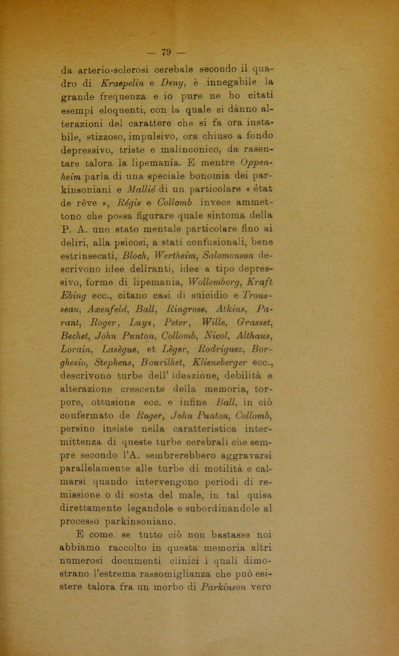 da arteriosclerosi cerebaie secondo il qua- dro di Kraepelin e Deny, è innegabile la grande frequenza e io pure ne ho citati esempi eloquenti, con la quale si dànno al- terazioni del carattere che si fa ora insta- bile, stizzoso, impulsivo, ora chiuso a fondo depressivo, triste e malinconico, da rasen- tare talora la lipemania. E mentre Oppen- heim parla di una speciale bonomia dei par- kinsoniani e Mallié di un particolare « état de rève », Régis e Collomb invece ammet- tono che possa figurare quale sintoma della P. A. uno stato mentale particolare fino ai deliri, alla psicosi, a stati confusionali, bene estrinsecati, Bloch, Wertheim, Salomonson de- scrivono idee deliranti, idee a tipo depres- sivo, forme di lipemania, Wollemborg, Kraft Ebing ecc., citano casi di suicidio e Trous- seau, Axenfeld, Ball, Ringrose, Atkins, Pa- ra nt, Roger, Luys, Peter, Wille, Grasset, Bechet, John Punton, Collomb, Nicol, Althaus, Lorain, Lasègue, et Lèger, Rodriguez, Bor- ghesia, Stephens, Bourilhet, Klieneberger ecc., descrivono turbe dell’ ideazione, debilità e alterazione crescente della memoria, tor- pore, ottusione ecc. e infine Ball, in ciò confermato de Roger, John Punton, Collomb, persino insiste nella caratteristica inter- mittenza di queste turbe cerebrali che sem- pre secondo l’A. sembrerebbero aggravarsi parallelamente alle turbe di motilità e cal- marsi quando intervengono periodi di re- missione o di sosta del male, in tal quisa direttamente legandole e subordinandole al processo parkinsoniano. E come se tutto ciò non bastasse noi abbiamo raccolto in questa memoria altri numerosi documenti clinici i quali dimo- strano l’estrema rassomiglianza che può esi- stere talora fra un morbo di Parkinson vero