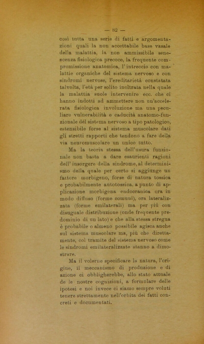 così tutta una serie di fatti e argomenta- zioni quali la non accettabile base vasaio della malattia, la non ammissibile sene- scenza fisiologica precoce, la frequente com- promissione anatomica, l’intreccio con ma- lattie organiche del sistema nervoso e con sindromi nervose, l’ereditarietà constatata talvolta, l’età per solito inoltrata nella quale la malattia suole intervenire ecc. che ci hanno indotti ad ammettere non un’accele- rata fisiologica involuzione ma una pecu- liare vulnerabilità e caducità auatomo-fuu- zionale dèi sistema nervoso a tipo patologico, estensibile forse al sistema muscolare dati gli stretti rapporti che tendono a fare deila via neuromuscolare un unico tutto. Ma la teoria stessa dell’usura funzio- nale non basta a dare esaurienti ragioni dell’insorgere della sindrome, al determini- smo della quale per certo si aggiunge un fattore morbigeuo, forse di natura tossica e probabilmente autotossica. a punto di ap- plicazione morbigcna endocranica ora in modo diffuso (forme comuni), ora lateraliz- zata (forme emilaterali) ma per più con disuguale distribuzione (onde frequente pre- dominio di un lato) e che alla stessa stregua è probabile o almeno possibile agisca anche sul sistema muscolare ma, più ohe diretta- mente, col tramite del sistema nervoso come le sindromi emilateralizzate stanno a dimo- strare. Ma il volerne specificare la natura, l’ori- gine, il meccanismo di produzione e di azione ci obbligherebbe, allo stato attuale de le nostre cognizioni, a formulare delle ipotesi e noi invece ci siamo sempre voluti tenere strettamente nell’orbita dei fatti con- creti e documentati.