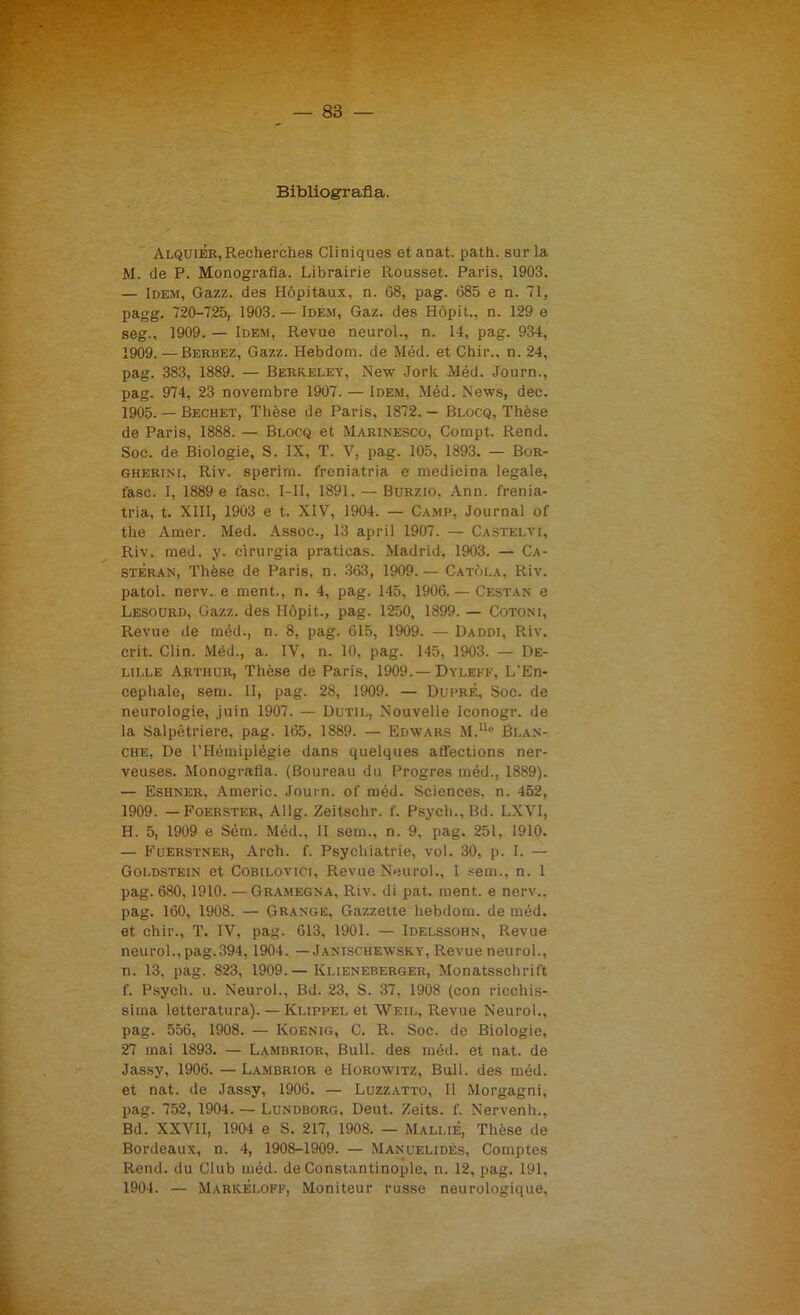 Bibliografia. Alquiér, R.echerches Cliniques et anat. path. sur la M. de P. Monografia. Librairie Rousset. Paris, 1903. — Idem, Gazz. des Hópitaux, n. 68, pag. 685 e n. 71, pagg. 720-725, 1903. — Idem, Gaz. des Hópit., n. 129 e seg., 1909. — Idem, Revue neurol., n. 14, pag. 934, 1909. — Berbez, Gazz. Hebdom. de Méd. et Chir., n. 24, pag. 383, 1889. — Berkeley, New Jork Méd. Journ., pag. 974, 23 novembre 1907. — Idem, Méd. News, dee. 1905. — Bechet, Tlièse de Paris, 1872. — Blocq, Thèse de Paris, 1888. — Blocq et Marinesco, Compt. Remi. Soc. de Biologie, S. IX, T. V, pag. 105, 1893. — Bor- gherini, Riv. sperim. freniatria e medicina legale, fase. I, 1889 e fase. I—II, 1891. — Burzio, Ann. frenia- tria, t. XIII, 1903 e t. XIV, 1904. — Camp, Journal of thè Amer. Med. Assoc., 13 aprii 1907. — Castelvi, Riv. med. y. cirurgia praticas. Madrid, 1903. — Ca- steran, Thèse de Paris, n. 363, 1909.— Catòla, Riv. patol. nerv. e ment., n. 4, pag. 145, 1906. — Cestan e Lesourd, Gazz. des Hópit., pag. 1250, 1899. — Cotoni, Revue de méd., n. 8, pag. 615, 1909. — Daddi, Riv. crit. Clin. Méd., a. IV, n. 10, pag. 145, 1903. — De- lille Arthur, Thèse de Paris, 1909.— Dyleff, L'En- cephale, sem. II, pag. 28, 1909. — DuprÈ, Soc. de neurologie, juin 1907. — Dutil, Nouvelle Iconogr. de la Salpètriere, pag. 165, 1889. — Edwars M.Ue Bran- che, De l’Hémiplégie dans quelques afièctions ner- veuses. Monografia. (Boureau du Progres méd., 1889). — Eshner, Americ. Journ. of méd. Sciences, n. 452, 1909. — Foerster, AlIg. Zeitschr. f. Psych., Bd. LXVI, H. 5, 1909 e Sém. Méd., II sem., n. 9. pag. 251, 1910. — Fuerstner, Areh. f. Psychiatrie, voi. 30, p. I. — Goldstein et Cobilovici, Revue Neurol., I sem.. n. 1 pag. 680, 1910. —Gramegna. Riv. di pat. ment. e nerv.. pag. 160, 1908. — Grange, Gazzette hebdom. de méd. et chir., T. IV, pag. 613, 1901. — Idelssohn, Revue neurol., pag.394,1904. — Janischewsky, Revue neurol., n. 13, pag. 823, 1909. — Klieneberger, Monatsschrift f. Psych. u. Neurol., Bd. 23, S. 37, 1908 (con ricchis- sima letteratura). — Klippel et Weil, Revue Neurol., pag. 556, 1908. — Koenig, C. R. Soc. de Biologie, 27 mai 1893. — Lambrior, Bull, des méd. et nat. de Jassy, 1906. — Lambrior e Horowitz, Bull, des méd. et nat. de Jassy, 1906. — Luzzatto, Il Morgagni, pag. 752, 1904. — Lundborg, Deut. Zeits. f. Nervenh., Bd. XXVII, 1904 e S. 217, 1908. — MalliÉ, Thèse de Bordeaux, n. 4, 1908-1909. — Manuelidés, Comptes Rend. du Club méd. de Constantinople, n. 12, pag. 191, 1904. — MarkÉloff, Moniteur russe neurologique,