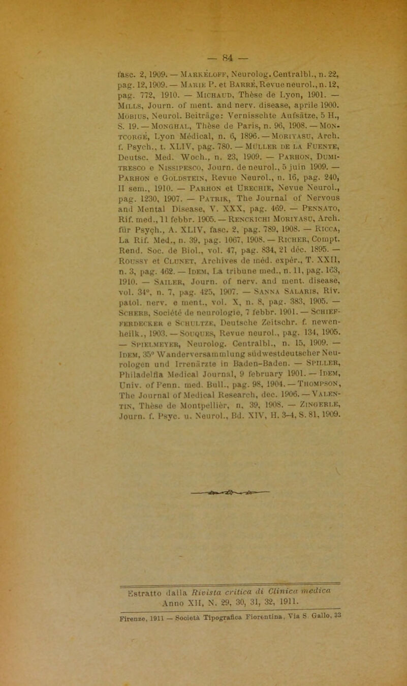 fase. 2,1909. — Markèloff, Neurolog. Centi-albi., n. 22, pag. 12,1909. — Marie P. et Barre, Revue neurol., n. 12, pag. 772, 1910. — Michaud, Thèse de Lyon, 1901. — Mills, Journ. of ment. and nerv. disease, aprile 1900. Mobius, Neurol. Beitràge: Vernisschte Aufsatze, 5 H., S. 19. — Monghal, Thèse de Paris, n. 90, 1908. — Mon- tcorgé, Lyon Medicai, n. 0, 1896. — Moriyasu, Arch. f. Psyeh., t. XL1V, pag. 780. — Moller de la Fuente, Dcutsc. Med. Woch., n. 23, 1909. — Parhon, Dumi- tresco e Nissipesco, Journ. de neurol., 5 juin 1909. — Parhon e Goldstein, Revue Neurol., n. 16, pag. 240, 11 sem., 1910. — Parhon et Urechie, Nevue Neurol., pag. 1230, 1907. — Patrie, The Journal of Nervous and Mental Disease, V. XXX, pag. 409. — Pennato, Rif. med., 11 febbr. 1905. — Renckichi Moriyasu, Arch. fiir Psy<;h., A. XL1V, fase. 2, pag. 789, 1908. — Ricca, La Rif. Med., n. 39, pag. 1067, 1908. — Richer, Compt. Rend. Soc. de Biol., voi. 47, pag. 834, 21 dèe. 1895. — Roussy et Clunet, Archives de inéd. expér., T. XXII, n. 3, pag. 462. — Idem, La tribune med., n. 11, pag. 1C3, 1910. — Sailer, Journ. of nerv. and ment. disease, voi. 34°, n. 7, pag. 425, 1907. — Sanna Salaris, Riv. patol. nerv. e ment., voi. X, n. 8, pag. 383, 1905. — Scherh, Sociétè de neurologie, 7 febbr. 1901. — Schief- ferdecker e Schui.tze, Deutsche Zeitschr. f. newen- heilk., 1903. — Souques, Revue neurol., pag. 134, 1905. — Spiri.mf.yer, Neurolog. Centralbl., n. 15, 1909. — Idem, 35° Wanderversammlung siidwestdeutscher Neu- rologen und Irrena rzte in Baden-Baden. — Spiller, Philadelfla Meilical Journal, 9 february 1901. — Idem, Univ. ofFenn. med. Bull., pag. 98, 1904. — Thompson, The Journal of Medicai Research, dee. 1906. — Valen- tin, Thèse de Montpellier, n, 39, 1908. — Zingeri.e, Journ. f. Psyc. u. Neurol., Bd. XIV, H. 3-4, S.81, 1909. Estratto dalla Rivista critica ili Clinica medica Anno XII, N. 29, 30, 31, 32, 1911. Firenze, 1911 — Sooietà Tipografica Fiorentina, Via S Gallo, 33