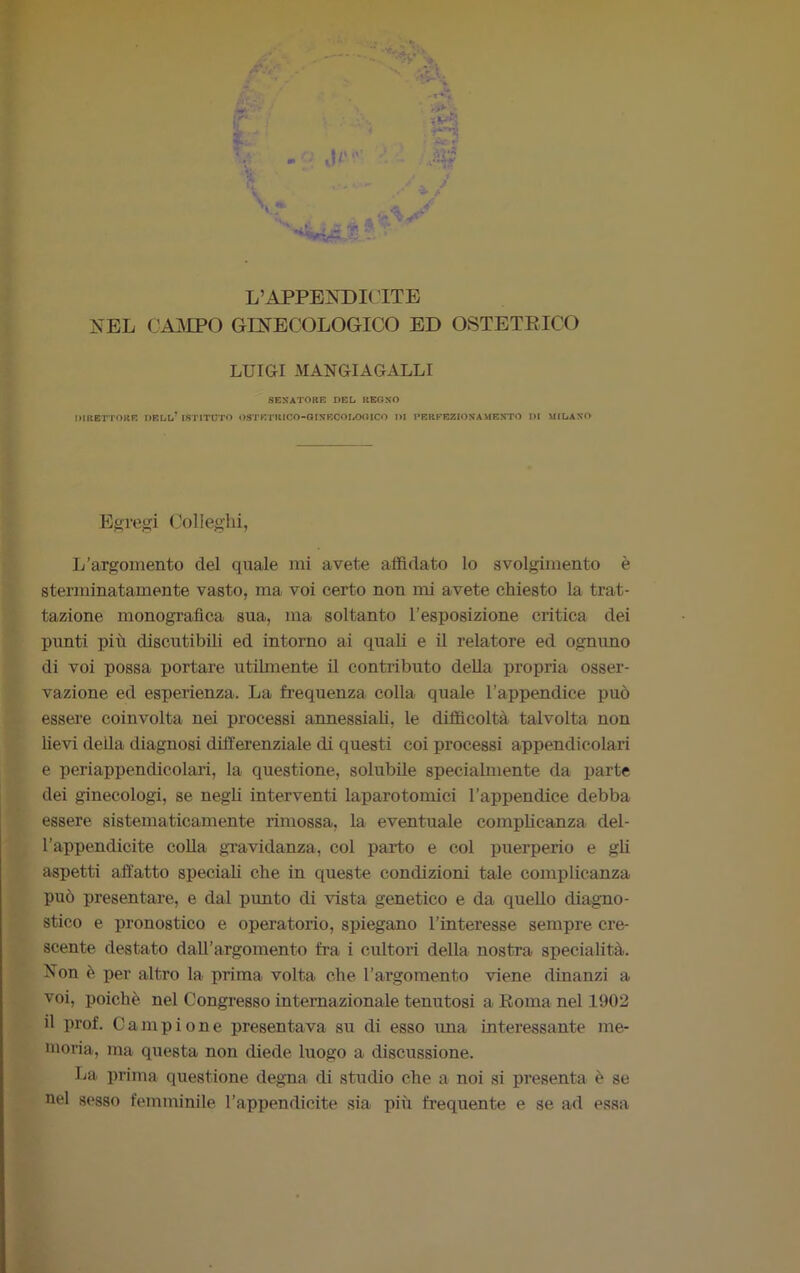 L’APPENDICITE NEL CAMPO GINECOLOGICO ED OSTETRICO LUIGI MANGI AGALLI SENATORE DEL REGNO DIRETTORE DELL* ISTITUTO OSTETRICO-GINECOLOGICO DI PERFEZIONAMENTO DI MILANO Egregi Colleglli, L’argomento del quale mi avete affidato lo svolgimento è sterminatamente vasto, ma voi certo non mi avete chiesto la trat- tazione monografica sua, ma soltanto l’esposizione critica dei punti più discutibili ed intorno ai quali e il relatore ed ognuno di voi possa portare utilmente il contributo della propria osser- vazione ed esperienza. La frequenza colla quale l’appendice può essere coinvolta nei processi annessiali, le difficoltà talvolta non lievi della diagnosi differenziale di questi coi processi appendicolari e periappendicolari, la questione, solubile specialmente da parte dei ginecologi, se negli interventi laparotomie! l’appendice debba essere sistematicamente rimossa, la eventuale complicanza del- l’appendicite colla gravidanza, col parto e col puerperio e gli aspetti affatto speciali che in queste condizioni tale complicanza può presentare, e dal punto di vista genetico e da quello diagno- stico e pronostico e operatorio, spiegano l’intei’esse sempre cre- scente destato dall’argomento fra i cultori della nostra specialità. Non è per altro la prima volta che l’argomento viene dinanzi a voi, poiché nel Congresso internazionale tenutosi a Roma nel 1902 il prof. Campione presentava su di esso ima interessante me- moria, ma questa non diede luogo a discussione. La prima questione degna di studio che a noi si presenta è se nel sesso femminile l’appendicite sia più frequente e se ad essa