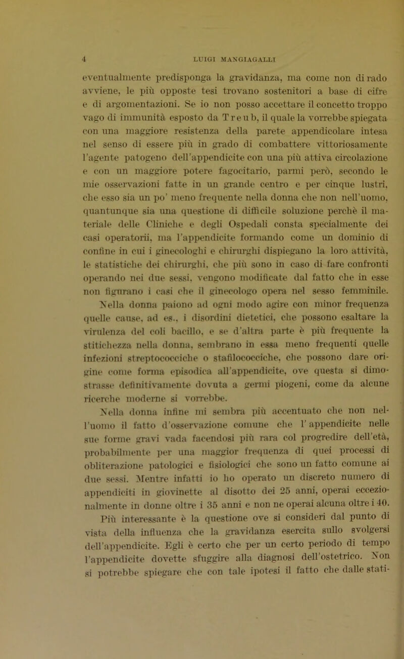 eventualmente predisponga la gravidanza, ma come non dirado avviene, le più opposte tesi trovano sostenitori a base di cifre e di argomentazioni. Se io non posso accettare il concetto troppo vago di immunità esposto da Treu b, il quale la vorrebbe spiegata con una maggiore resistenza della parete appendicolare intesa nel senso di essere più in grado di combattere vittoriosamente l’agente patogeno dell’appendicite con una più attiva circolazione e con un maggiore potere fagocitano, panni però, secondo le mie osservazioni fatte in un grande centro e per cinque lustri, che esso sia un po’ meno frequente nella donna die non nell’uomo, quantunque sia ima questione di difficile soluzione perchè il ma- teriale delle Cliniche e degli Ospedali consta specialmente dei casi operatorii, ma l’appendicite formando come im dominio di conline in cui i ginecologhi e chirurghi dispiegano la loro attività, le statistiche dei chirurghi, che più sono in caso di fare confronti operando nei due sessi, vengono modificate dal fatto che in esse non figurano i casi che il ginecologo opera nel sesso femminile. Nella donna paiono ad ogni modo agire con minor frequenza quelle cause, ad es., i disordini dietetici, che possono esaltare la virulenza del coli bacillo, e se d’altra parte è più frequente la stitichezza nella donna, sembrano in essa meno frequenti quelle infezioni streptococciche o stafilococciche, che possono dare ori- gine come forma episodica all’appendicite, ove questa si dimo- strasse definitivamente dovuta a germi piogeni, come da alcune ricerche moderne si vorrebbe. Nella donna infine mi sembra più accentuato che non nel- l’uomo il fatto d’osservazione comune che l’appendicite nelle sue forme gravi vada facendosi più rara col progredire dell età, probabilmente per una maggior frequenza di quei processi di obliterazione patologici e fisiologici che sono un fatto comune ai due sessi. Mentre infatti io ho operato un discreto numero rii appendiciti in giovinette al disotto dei 25 anni, operai eccezio- nalmente in donne oltre i 35 anni e non ne operai alcuna oltre i 40. Più interessante è la questione ove si consideri dal punto di vista della influenza che la gravidanza esercita sullo svolgersi dell’appendicite. Egli è certo che per un certo periodo di tempo l’appendicite dovette sfuggire alla diagnosi dell’ostetrico. Non si potrebbe spiegare che con tale ipotesi il fatto che dalle stati-