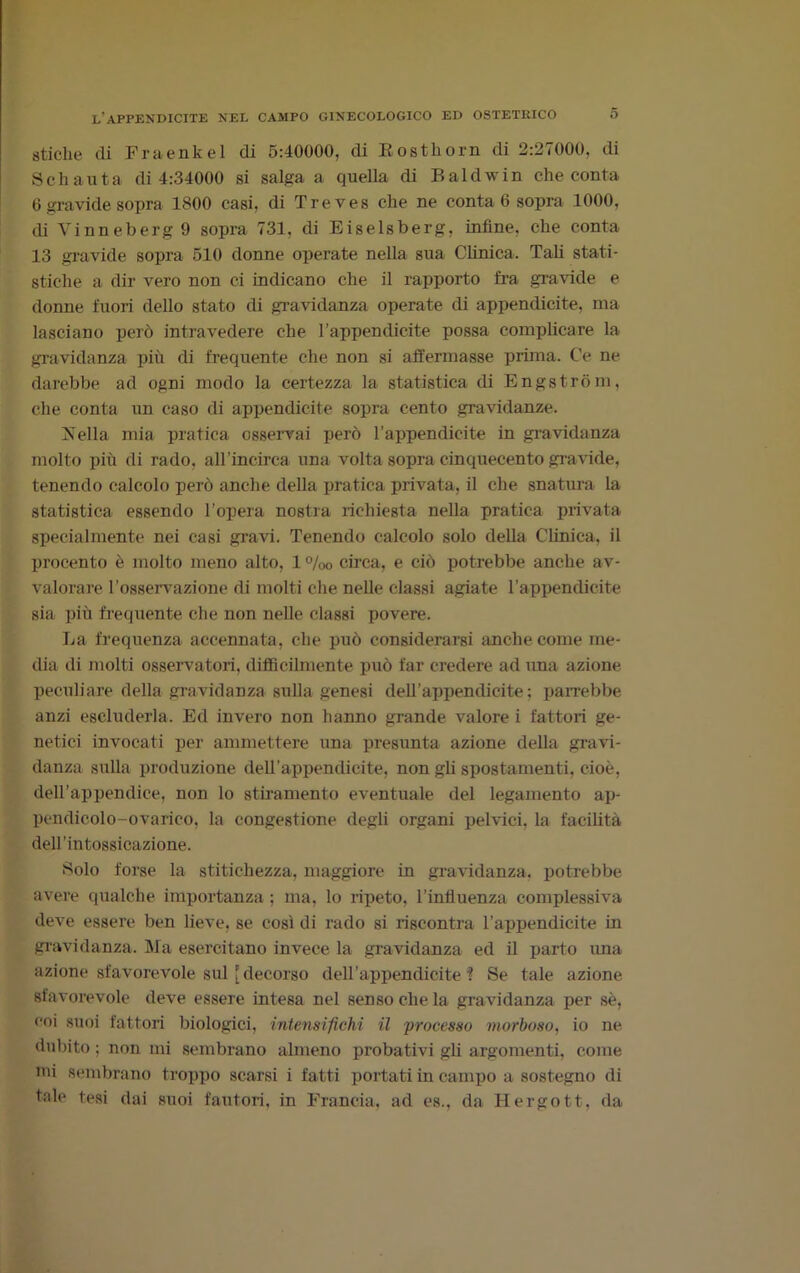 stiche di Fraenkel di 5:40000, di Rostliorn di 2:27000, di Seh anta di 4:34000 si salga a quella di Baldwin che conta 6 gravide sopra 1800 casi, di Treves che ne conta 6 sopra 1000, di Vinneberg 9 sopra 731, di Eiselsberg, infine, che conta 13 gravide sopra 510 donne operate nella sua Clinica. Tali stati- stiche a dir vero non ci indicano che il rapporto fra gravide e donne fuori dello stato di gravidanza operate di appendicite, ma lasciano però intravedere che l’appendicite possa complicare la gravidanza più di frequente che non si affermasse prima. Ce ne darebbe ad ogni modo la certezza la statistica di Engstròm, che conta un caso di appendicite sopra cento gravidanze. Isella mia pratica osservai però l’appendicite in gravidanza molto più di rado, all’mcirca una volta sopra cinquecento gravide, tenendo calcolo però anche della pratica privata, il che snatura la statistica essendo l’opera nostra richiesta nella pratica privata specialmente nei casi gravi. Tenendo calcolo solo della Clinica, il procento è molto meno alto, 1 %0 circa, e ciò potrebbe anche av- valorare l’osservazione di molti che nelle classi agiate l’appendicite sia più frequente che non nelle classi povere. La frequenza accennata, che può considerarsi anche come me- dia di molti osservatori, diffìcilmente può far credere ad una azione peculiare della gravidanza sulla genesi dell’appendicite; parrebbe anzi escluderla. Ed invero non hanno grande valore i fattori ge- netici invocati per ammettere una presunta azione della gravi- danza sulla produzione deH'appendicite, non gli spostamenti, cioè, dell’appendice, non lo stiramento eventuale del legamento ap- pendicolo-ovarico, la congestione degli organi pelvici, la facilità dell’intossicazione. Solo forse la stitichezza, maggiore in gravidanza, potrebbe avere qualche importanza ; ma, lo ripeto, l’intìuenza complessiva deve essere ben lieve, se così di rado si riscontra l’appendicite in gravidanza. Ma esercitano invece la gravidanza ed il parto ima azione sfavorevole sul [decorso dell’appendicite? Se tale azione sfavorevole deve essere intesa nel senso che la gravidanza per sè, coi suoi fattori biologici, intensifichi il processo morboso, io ne dubito : non mi sembrano almeno probativi gli argomenti, come mi sembrano troppo scarsi i fatti portati in campo a sostegno di tale tesi dai suoi fautori, in Francia, ad es., da Hergott, da