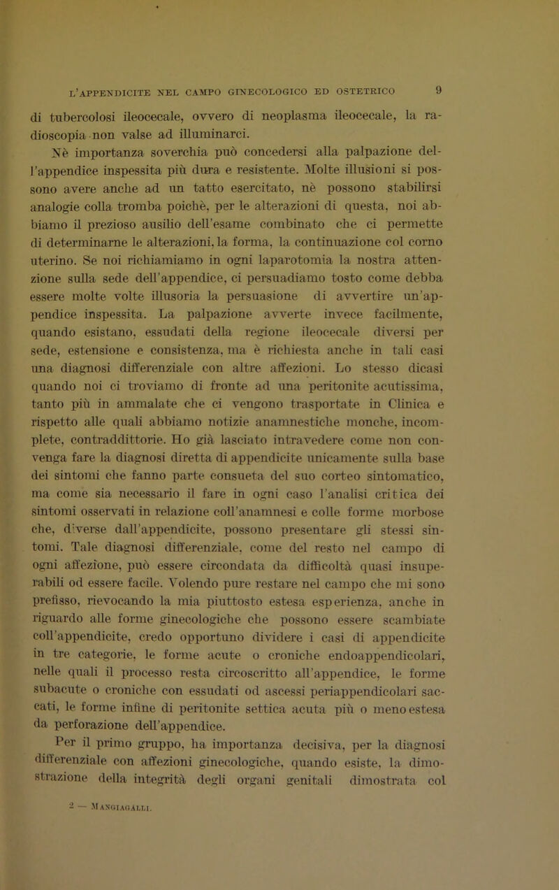 di tubercolosi ileocecale, ovvero di neoplasma ileocecale, la ra- dioscopia non valse ad illuminarci. Nè importanza soverchia può concedersi alla palpazione del- l’appendice inspessita più dura e resistente. Molte illusioni si pos- sono avere anche ad un tatto esercitato, nè possono stabilirsi analogie colla tromba poiché, per le alterazioni di questa, noi ab- biamo il prezioso ausilio dell’esame combinato che ci permette di determinarne le alterazioni, la forma, la continuazione col corno uterino. Se noi richiamiamo in ogni laparotomia la nostra atten- zione sulla sede dell'appendice, ci persuadiamo tosto come debba essere molte volte illusoria la persuasione di avvertire un’ap- pendice inspessita. La palpazione avverte invece facilmente, quando esistano, essudati della regione ileocecale diversi per sede, estensione e consistenza, ma è richiesta anche in tali casi ima diagnosi differenziale con altre affezioni. Lo stesso dicasi quando noi ci troviamo di fronte ad ima pei’itonite acutissima, tanto più in ammalate che ci vengono trasportate in Clinica e rispetto alle quali abbiamo notizie anamnestiche monche, incom- plete, contraddittorie. Ho già lasciato intravedere come non con- venga fare la diagnosi diretta ili appendicite unicamente sulla base dei sintomi che fanno parte consueta del suo corteo sintomatico, ma come sia necessario il fare in ogni caso l’analisi critica dei sintomi osservati in relazione coll’anamnesi e colle forme morbose che, diverse dall’appendicite, possono presentare gli stessi sin- tomi. Tale diagnosi differenziale, come del resto nel campo ili ogni affezione, può essere circondata da difficoltà quasi insupe- rabili od essere facile. Volendo pure restare nel campo che mi sono prefisso, rievocando la mia piuttosto estesa esperienza, anche in riguardo alle forme ginecologiche che possono essere scambiate coll’appendicite, credo opportuno dividere i casi di appendicite in tre categorie, le forme acute o croniche endoappendicolari, nelle quali il processo resta circoscritto all’appendice, le forme subacute o croniche con essudati od ascessi periappendicolari sac- eati, le forme infine di peritonite settica acuta più o meno estesa da perforazione dell’appendice. Per il primo gruppo, ha importanza decisiva, per la diagnosi differenziale con affezioni ginecologiche, quando esiste, la dimo- strazione della integrità degli organi genitali dimostrata col - — Mangi AO.U.M.