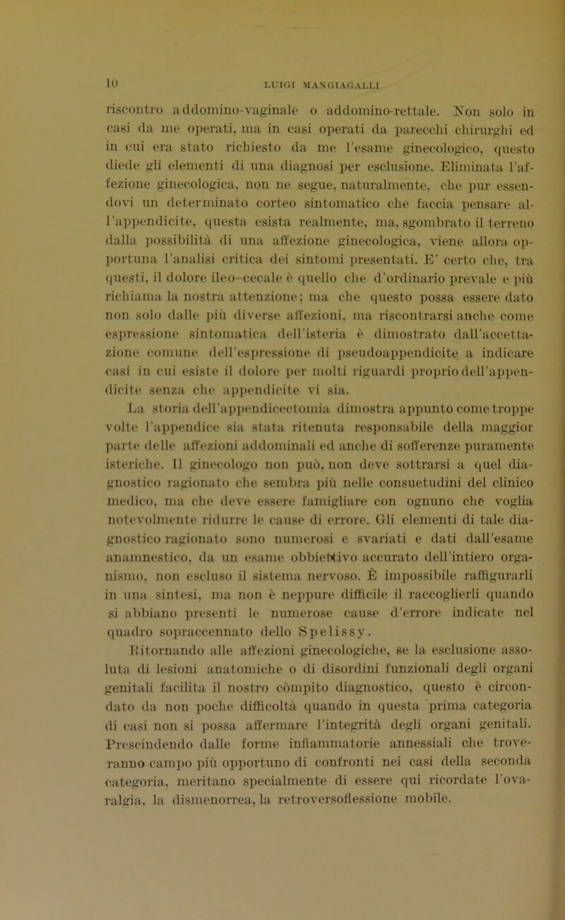 riscontro a ddomino-vaginale o addomino-rettale. Kon solo in casi (la me operati, ma in casi operati da parecchi chirurghi ed in cui era stato richiesto da me l’esame ginecologico, questo diede gli elementi di una diagnosi per esclusione. Eliminata l’af- fezione ginecologica, non ne segue, naturalmente, che pur essen- dovi un determinato corteo sintomatico che faccia pensare al- l’appendicite, questa esista realmente, ma, sgombrato il terreno dalla possibilità di una affezione ginecologica, viene allora op- portuna l’analisi critica dei sintomi presentati. E’ certo che, tra questi, il dolore ileo-cecale è quello che d’ordinario prevale e più richiama la nostra attenzione; ma che questo possa essere dato non solo dalle più diverse affezioni, ma riscontrarsi anche come espressione sintomatica dell’isteria è dimostrato dall’accetta- zione comune dell'espressione di pseudoappendicite a indicare casi in cui esiste il dolore per molti riguardi proprio dell'appen- dicite senza che appendicite vi sia. La storia dell’appendicectomia dimostra appunto come troppe volte l’appendice sia stata ritenuta responsabile della maggior parte delle affezioni addominali ed anche di sofferenze puramente isteriche. 11 ginecologo non può, non deve sottrarsi a quel dia- gnostico ragionato che sembra più nelle consuetudini del clinico medico, ma che deve essere famigliare con ognuno che voglia notevolmente ridurre le cause di errore. Gli elementi di tale dia- gnostico ragionato sono numerosi e svariati e dati dall’esame anamnestico. da un esame obbiettivo accurato dell’intiero orga- nismo. non escluso il sistema nervoso. È impossibile raffigurarli in una sintesi, ma non è neppure difficile il raccoglierli quando si abbiano presenti le numerose cause d’errore indicate nel quadro sopraccennato dello Spelissy. lìitornando alle affezioni ginecologiche, se la esclusione asso- luta di lesioni anatomiche o di disordini funzionali degli organi genitali facilita il nostro compito diagnostico, questo è circon- dato da non poche difficoltà quando in questa prima categoria di casi non si possa affermare l’integrità degli organi genitali. Prescindendo dalle forme infiammatorie annessiali che trove- ranno campo più opjiortuno di confronti nei casi della seconda categoria, meritano specialmente di essere qui ricordate l’ova- ralgia. la dismenorrea, la retroversofiessione mobile.