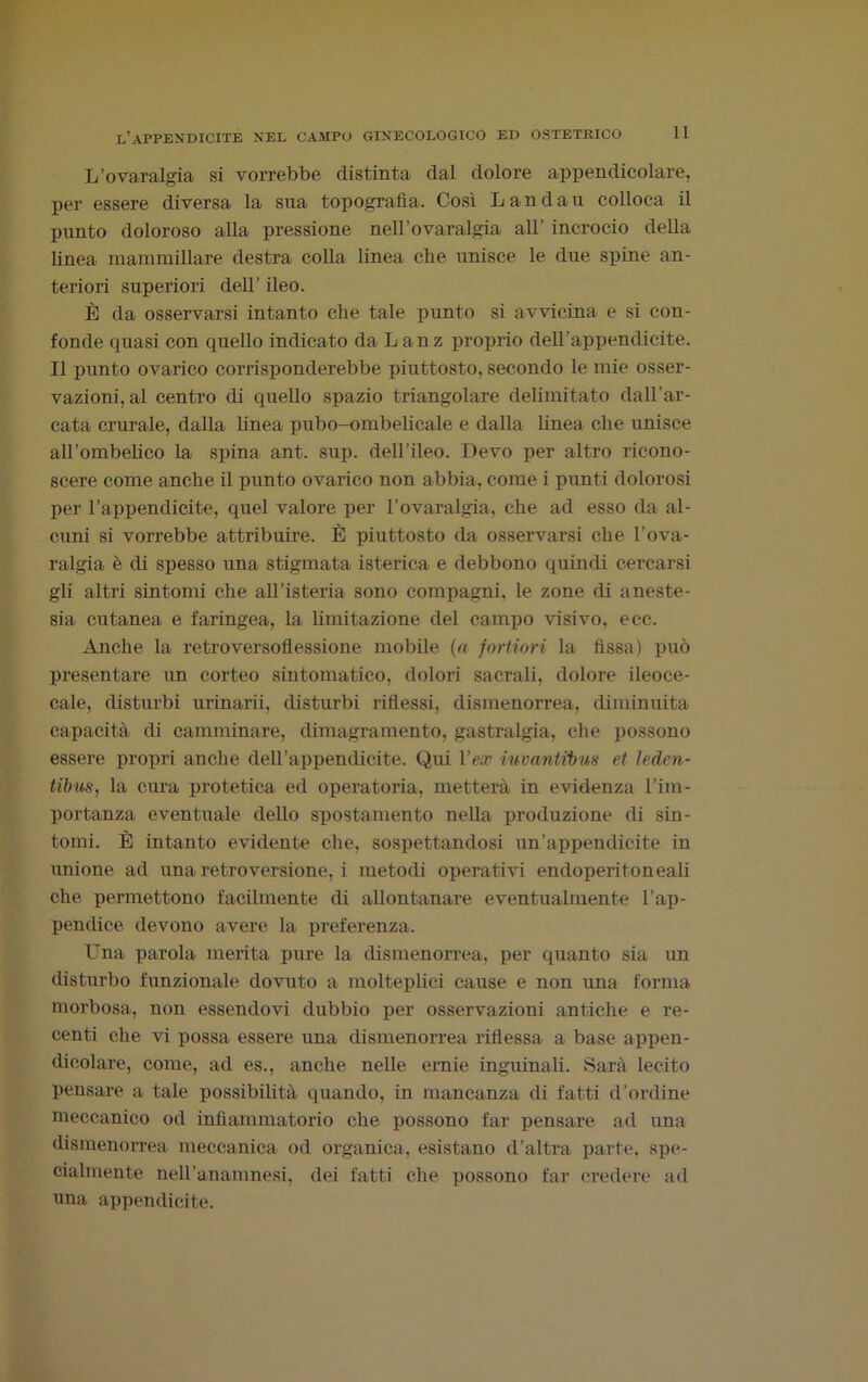 L’ovaralgia si vorrebbe distinta dal dolore appendicolare, per essere diversa la sua topografia. Così Landau colloca il punto doloroso alla pressione nell’ovaralgia all' incrocio della linea mammillare destra colla linea che unisce le due spine an- teriori superiori dell’ ileo. È da osservarsi intanto che tale punto si avvicina e si con- fonde quasi con quello indicato da Lanz proprio dell’appendicite. Il punto ovarico corrisponderebbe piuttosto, secondo le mie osser- vazioni, al centro di quello spazio triangolare delimitato dall’ar- cata crurale, dalla linea pubo-ombelicale e dalla linea che unisce airombelico la spina ant. sup. dell’ileo. Devo per altro ricono- scere come anche il punto ovarico non abbia, come i punti dolorosi per l’appendicite, quel valore per l’ovaralgia, che ad esso da al- cuni si vorrebbe attribuire. È piuttosto da osservarsi che l’ova- ralgia è di spesso una stigmata isterica e debbono quindi cercarsi gli altri sintomi che all’isteria sono compagni, le zone di aneste- sia cutanea e faringea, la limitazione del campo visivo, e ce. Anche la retroversoflessione mobile (a fortiori la fissa) può presentare un corteo sintomatico, dolori sacrali, dolore ileoce- cale, disturbi urinarii, disturbi riflessi, dismenorrea, diminuita capacità di camminare, dimagramento, gastralgia, che possono essere propri anche dell’appendicite. Qui l’ex iuvantibus et ìedcn- tibus, la cura protetica ed operatoria, metterà in evidenza l’im- portanza eventuale dello spostamento nella produzione di sin- tomi. È intanto evidente che, sospettandosi un’appendicite in unione ad una retroversione, i metodi operativi endoperitoneali che permettono facilmente di allontanare eventualmente l’ap- pendice devono avere la preferenza. Una parola merita pure la dismenorrea, per quanto sia un disturbo funzionale dovuto a molteplici cause e non una forma morbosa, non essendovi dubbio per osservazioni antiche e re- centi che vi possa essere una dismenorrea riflessa a base appen- dicolare, come, ad es., anche nelle ernie inguinali. Sarà lecito pensare a tale possibilità quando, in mancanza di fatti d’ordine meccanico od infiammatorio che possono far pensare ad una dismenorrea meccanica od organica, esistano d’altra parte, spe- cialmente nell’anamnesi, dei fatti che possono far credere ad una appendicite.