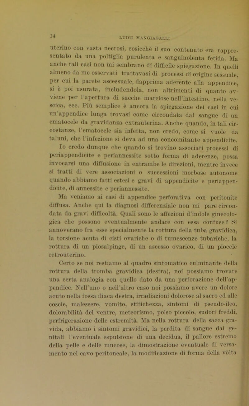 LUIGI MANGIAGALLI uterino con vasta necrosi, cosicché il suo contenuto era rappre- sentato da una poltiglia purulenta e sanguinolenta fetida. Ma anche tali casi non mi sembrano di difficile spiegazione. In quelli almeno da me osservati trattavasi di processi di origine sessuale, per cui la parete ascessuale, dapprima aderente alla appendice, si è poi usurata, includendola, non altrimenti di quanto av- viene per l'apertura di sacche marciose nell’intestino, nella ve- scica, ecc. Più semplice è ancora la spiegazione dei casi in cui un’appendice lunga trovasi come circondata dal sangue di un ematocele da gravidanza extrauterina. Anche quando, in tali cir- costanze, rematocele sia infetta, non credo, come si vuole da taluni, che l’infezione si deva ad una concomitante appendicite. Io credo dunque che quando si trovino associati processi di periappendicite e periannessite sotto forma di aderenze, possa invocarsi una diffusione in entrambe le direzioni, mentre invece si tratti di vere associazioni o successioni morbose autonome quando abbiamo fatti estesi e gravi di appendicite e periappen- dicite, di annessite e periannessite. Ma veniamo ai casi di appendice perforativa con peritonite diffusa. Anche qui la diagnosi differenziale non mi pare circon- data da grav. difficoltà. Quali sono le affezioni d’indole ginecolo- gica che possono eventualmente andare con essa confuse f Si annoverano fra esse specialmente la rottura della tuba gravidica, la torsione acuta di cisti ovariche o di tumescenze tubariche, la rottura di un piosalpinge, di un ascesso ovarico. di un piocele retrouterino. Certo se noi restiamo al quadro sintomatico culminante della rottura della tromba gravidica (destra), noi possiamo trovare una certa analogia con quello dato da una perforazione dell’ap- pendice. Nell’uno o nell’altro caso noi possiamo avere un dolore acuto nella fossa iliaca destra, irradiazioni dolorose al sacro ed alle coscie, malessere, vomito, stitichezza, sintomi di pseudo-ileo, dolorabilità del ventre, meteorismo, polso piccolo, sudori freddi, perfrigerazione delle estremità. Ma nella rottura della sacca gra- vida, abbiamo i sintomi gravidici, la perdita di sangue dai ge- nitali l’eventuale espulsione di una decidua, il pallore estremo della pelle e delle mucose, la dimostrazione eventuale di versa- mento nel cavo peritoneale, la modificazione di forma della vòlta