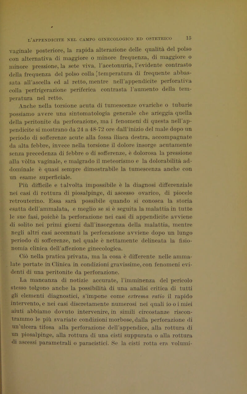 vaginale posteriore, la rapida alterazione delle qualità del polso con alternativa di maggiore o minore frequenza, di maggiore o minore pressione, la sete viva, l’acetonuria, l’evidente contrasto della frequenza del polso colla [temperatura di frequente abbas- sata all’ascella ed al retto, mentre nell’appendicite perforativa colla perfrigerazione periferica contrasta l’aumento della tem- peratura nel retto. Anche nella torsione acuta di tumescenze ovariche o tubarie possiamo avere una sintomatologia generale che arieggia quella della peritonite da perforazione, ma i fenomeni di questa nell’ap- pendicite si mostrano da 24 a 48-72 ore dall’inizio del male dopo un periodo di sofferenze acute alla fossa iliaca destra, accompagnate da alta febbre, invece nella torsione il dolore insorge acutamente senza precedenza di febbre o di sofferenze, è dolorosa la pressione alla vòlta vaginale, e malgrado il meteorismo e la dolorabilità ad- dominale è quasi sempre dimostrabile la tumescenza anche con un esame superficiale. Più diffìcile e talvolta impossibile è la diagnosi differenziale nei casi di rottura di piosalpinge, di ascesso ovarico, di piocele retrouterino. Essa sarà possibile quando si conosca la storia esatta dell’ammalata, e meglio se si è seguita la malattia in tutte le sue fasi, poiché la perforazione nei casi di appendicite avviene di solito nei primi giorni dall’insorgenza della malattia, mentre negli altri casi accennati la perforazione avviene dopo un lungo periodo di sofferenze, nel quale è nettamente delineata la fisio- nomia clinica dell’affezione ginecologica. Ciò nella pratica privata, ma la cosa è differente nelle amma- late portate in Clinica in condizioni gravissime, con fenomeni evi- denti di una peritonite da perforazione. La mancanza di notizie accurate, l’imminenza del pericolo stesso tolgono anche la possibilità di una analisi critica di tutti gli elementi diagnostici, s’impone come extrema ratio il rapido intervento, e nei casi discretamente numerosi nei quali io o i miei aiuti abbiamo dovuto intervenire, in simili circostanze riscon- trammo le più svariate condizioni morbose, dalla perforazione di un’ulcera tifosa alla perforazione dell’appendice, alla rottura di un piosalpinge, alla rottura di una cisti suppurata o alla rottura di ascessi parametrali o paracistici. Se la cisti rotta era volumi-