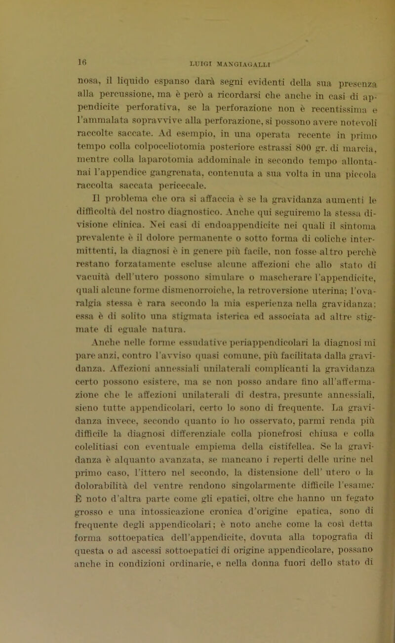 nosa, il liquido espanso darà segni evidenti della sua presenza alla percussione, ma è però a ricordarsi che anche in casi di ap- pendicite perforativa, se la perforazione non è recentissima e l’ammalata sopravvive alla perforazione, si possono avere notevoli raccolte saccate. Ad esempio, in una operata recente in primo tempo colla colpoceliotomia posteriore estrassi 800 gr. di marcia, mentre colla laparotomia addominale in secondo tempo allonta- nai l’appendice gangrenata, contenuta a sua volta in una piccola raccolta saccata periceca le. Il problema che ora si affaccia è se la gravidanza aumenti le difficoltà del nostro diagnostico. Anche qui seguiremo la stessa di- visione clinica. Nei casi di endoappendicite nei quali il sintonia prevalente è il dolore permanente o sotto forma di coliche inter- mittenti. la diagnosi è in genere più facile, non fosse altro perchè restano forzatamente escluse alcune affezioni che allo stato di vacuità dell’utero possono simulare o mascherare l’appendicite, quali alcune forme dismenorroiche. la retroversione uterina; l’ova- ralgia stessa è rara secondo la mia esperienza nella gravidanza; essa è di solito una stigmata isterica ed associata ad altre stig- mate di eguale natura. Anche nelle forme essudative periappendicolari la diagnosi mi pare anzi, contro l’avviso quasi comune, più facilitata dalla gravi- danza. Affezioni annessiali unilaterali complicanti la gravidanza certo possono esistere, ma se non posso andare lino all'afferma- zione che le affezioni unilaterali di destra, presunte annessiali. sieno tutte appendicolari, certo lo sono di frequente. La gravi- danza invece, secondo quanto io ho osservato, panni renda più difficile la diagnosi differenziale colla pionefrosi chiusa e colla colelitiasi con eventuale empiema della cistifellea. Se la gravi- danza è alquanto avanzata, se mancano i reperti delle urine nel primo caso, l'ittero nel secondo, la distensione dell’ utero o la dolorabilità del ventre rendono singolarmente difficile l’esame; È noto d’altra parte come gli epatici, oltre che hanno un fegato grosso e una intossicazione cronica d’origine epatica, sono di frequente degli appendicolari; è noto anche come la cosi detta forma sottoepatica dell’appendicite, dovuta alla topografia di questa o ad ascessi sottoepatici di origine appendicolare, possano anche in condizioni ordinarie, e nella donna fuori dello stato di