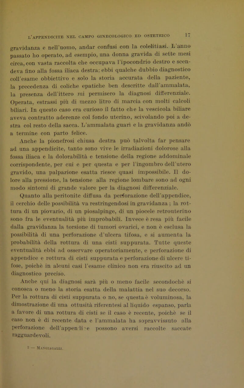 gravidanza e nell’uomo, andar confusi con la colelitiasi. L’anno passato ho operato, ad esempio, una donna gravida di sette mesi circa, con vasta raccolta che occupava l’ipocondrio destro e scen- deva fino alla fossa iliaca destra; ebbi qualche dubbio diagnostico coll’esame obbiettivo e solo la storia accurata della paziente, la precedenza di coliche epatiche ben descritte daH’ammalata, la presenza dell’ittero mi permisero la diagnosi differenziale. Operata, estrassi più di mezzo litro di marcia con molti calcoli biliari. In questo caso era curioso il fatto che la vescicola biliare aveva contratto aderenze col fondo uterino, scivolando poi a de- stra col resto della sacca. L’ammalata guarì e la gravidanza andò a termine con parto felice. Anche la pionefrosi chiusa destra può talvolta far pensare ad una appendicite, tanto sono vive le irradiazioni dolorose alla fossa iliaca e la dolorabilità e tensione della regione addominale corrispondente, per cui e per questa e per l’ingombro deH’utero gravido, una palpazione esatta riesce quasi impossibile. Il do- lore alla pressione, la tensione alla regione lombare sono ad ogni modo sintomi di grande valore per la diagnosi differenziale. Quanto alla peritonite diffusa da perforazione dell’appendice, il cerchio delle possibilità va restringendosi in gravidanza ; la rot- tura di un piovario, di un piosalpinge, di un piocele retrouterino sono fra le eventualità più improbabili. Invece è resa più facile dalla gravidanza la torsione di tumori ovarici, e non ò esclusa la possibilità di una perforazione d’ulcera tifosa, e si aumenta la probabilità della rottura di una cisti suppurata. Tutte queste eventualità ebbi ad osservare operatoriamente, e perforazione di appendice e rottura di cisti suppurata e perforazione di ulcere ti- fose, poiché in alcuni casi l’esame clinico non era riuscito ad un diagnostico preciso. Anche qui la diagnosi sarà più o meno facile secondochè si conosca o meno la storia esatta della malattia nel suo decorso. Per la rottura di cisti suppurata o no, se questa è voluminosa, la dimostrazione di una ottusità riferentesi al liquido espanso, parla a favore di una rottura di cisti se il caso è recente, poiché se il caso non è di recente data e l’ammalata ha sopravvissuto alla perforazione dell’appen Ime possono aversi raccolte saccate ragguardevoli. 3 — Mangi agalli.