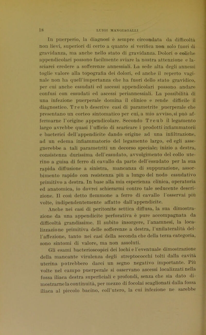 In puerperio, la diagnosi è sempre circondata da difficoltà non lievi, superiori di certo a quanto si verifica non solo fuori di gravidanza, ma anche nello stato di gravidanza. Dolori o coliche appendicolari possono facilmente sviare la nostra attenzione e la- sciarci credere a sofferenze annessiali. La sede alta degli annessi toglie valore alla topografia dei dolori, ed anche il reperto vagi- nale non ha quell’importanza che ha fuori dello stato gravidico, per cui anche essudati ed ascessi appendicolari possono andare confusi con essudati ed ascessi periannessiali. La possibilità di ima infezione puerperale domina il clinico e rende difficile il diagnostico. T re u b descrive casi di parametrite puerperale che presentano un corteo sintomatico per cui, a mio avviso, si può af- fermarne l’origine appendicolare. Secondo Treub il legamento largo avrebbe quasi l'ufficio di scaricare i prodotti infìammatorii e bacterici dell’appendicite dando origine ad una infiltrazione, ad un edema infiammatorio del legamento largo, ed egli asse- gnerebbe a tali parametriti un decorso speciale; inizio a destra, consistenza durissima dell’essudato, avvolgimento del collo ute- rino a guisa di ferro di cavallo da parte deiressudato per la sua rapida diffusione a sinistra, mancanza di suppurazione, assor- bimento rapido con resistenza più a lungo del nodo essudativo primitivo a destra. In base alla mia esperienza clinica, operatoria ed anatomica, io dovrei schierarmi contro tale seducente descri- zione. Il così detto flemmone a ferro di cavallo l’osservai più volte, indipendentemente affatto dall’appendicite. Anche nei casi di peritonite settica diffusa, la sua dimostra- zione da una appendicite perforativa è pure accompagnata da difficoltà grandissime. Il subito insorgere, l’anamnesi, la loca- lizzazione primitiva delle sofferenze a destra, l’unilateralità del- l’affezione. tanto nei casi della seconda che della terza categoria, sono sintomi di valore, ma non assoluti. Gli esami bacterioscopici dei lochi e l’eventuale dimostrazione della mancante virulenza degli streptococchi tolti dalla cavità uterina potrebbero darci un segno negativo importante. Più volte nel campo puerperale si osservano ascessi localizzati nella fossa iliaca destra superficiali e profondi, senza che sia dato di- mostramela continuità, per mezzo di focolai scaglionati dalla fossa iliaca al piccolo bacino, coll’utero, la cui infezione ne sarebbe