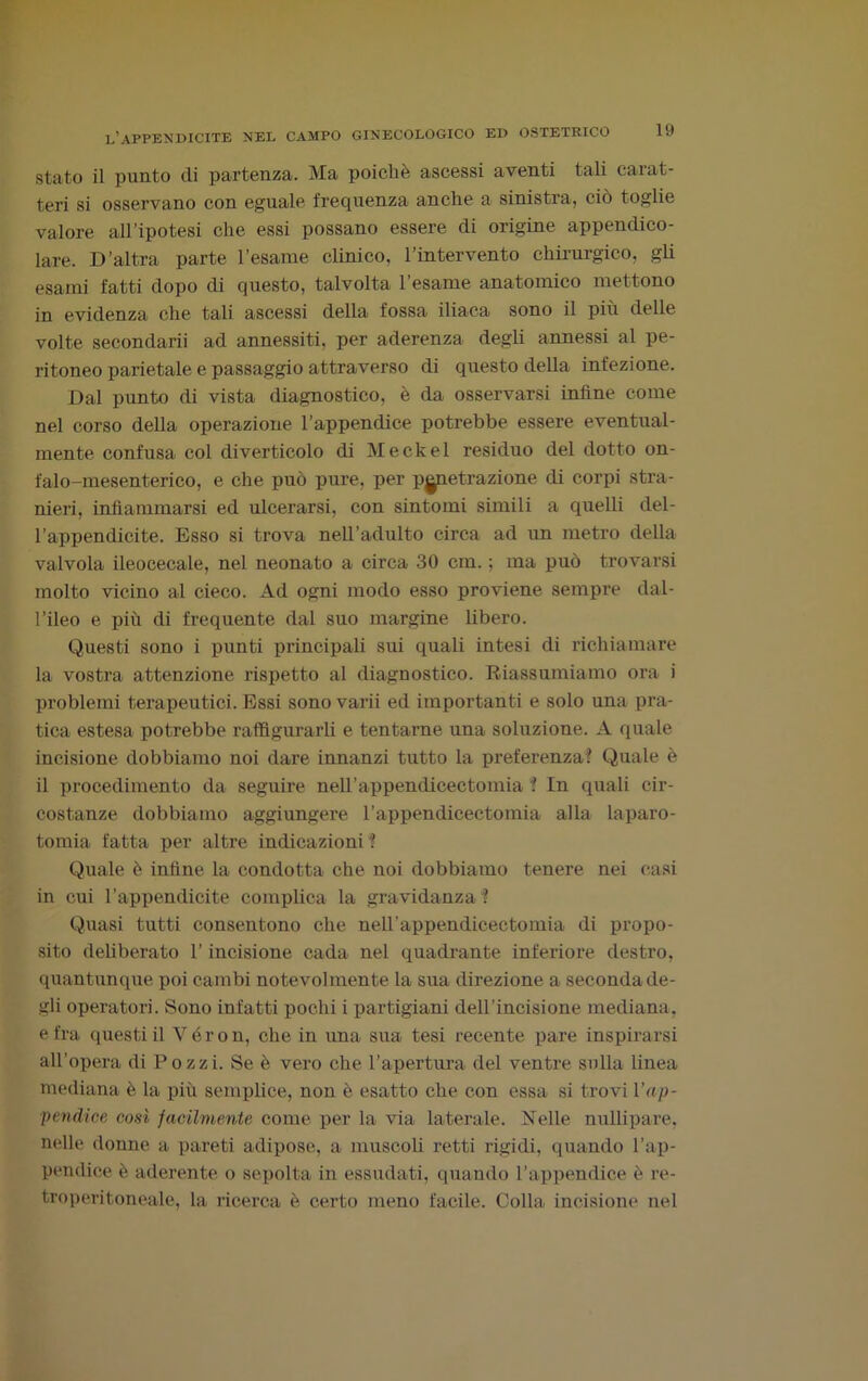 stato il punto eli partenza. Ma poiché ascessi aventi tali carat- teri si osservano con eguale frequenza anche a sinistra, ciò toglie valore all’ipotesi che essi possano essere di origine appendico- lare. D’altra parte l’esame clinico, l’intervento chirurgico, gli esami fatti dopo di questo, talvolta l’esame anatomico mettono in evidenza che tali ascessi della fossa iliaca sono il più delle volte secondarii ad annessiti, per aderenza degli annessi al pe- ritoneo parietale e passaggio attraverso di questo della infezione. Dal punto di vista diagnostico, è da osservarsi infine come nel corso della operazione l’appendice potrebbe essere eventual- mente confusa col diverticolo di Meckel residuo del dotto on- falo-mesenterico, e che può pure, per penetrazione di corpi stra- nieri, infiammarsi ed ulcerarsi, con sintomi simili a quelli del- l’appendicite. Esso si trova nell’adulto circa ad un metro della valvola ileocecale, nel neonato a circa 30 cm. ; ma può trovarsi molto vicino al cieco. Ad ogni modo esso proviene sempre dal- l’ileo e più di frequente dal suo margine libero. Questi sono i punti principali sui quali intesi di richiamare la vostra attenzione rispetto al diagnostico. Riassumiamo ora i problemi terapeutici. Essi sono varii ed importanti e solo una pra- tica estesa potrebbe raffigurarli e tentarne una soluzione. A quale incisione dobbiamo noi dare innanzi tutto la preferenza? Quale è il procedimento da seguire neH’appendicectomia ? In quali cir- costanze dobbiamo aggiungere l’appendicectomia alla laparo- tomia fatta per altre indicazioni? Quale è infine la condotta che noi dobbiamo tenere nei casi in cui l’appendicite complica la gravidanza ? Quasi tutti consentono che nell’appendicectomia di propo- sito deliberato l’incisione cada nel quadrante inferiore destro, quantunque poi cambi notevolmente la sua direzione a seconda de- gli operatori. Sono infatti pochi i partigiani dell’incisione mediana, e fra questi il V é r o n, che in una sua tesi recente pare inspirarsi all’opera di Pozzi. Se è vero che l’apertura del ventre sulla linea mediana è la più semplice, non è esatto che con essa si trovi l’ap- pendice così facilmente come per la via laterale. Nelle nullipare, nelle donne a pareti adipose, a muscoli retti rigidi, quando l’ap- pendice è aderente o sepolta in essudati, quando l’appendice è re- troperitoneale, la ricerca è ceriti meno facile. Colla incisione nel