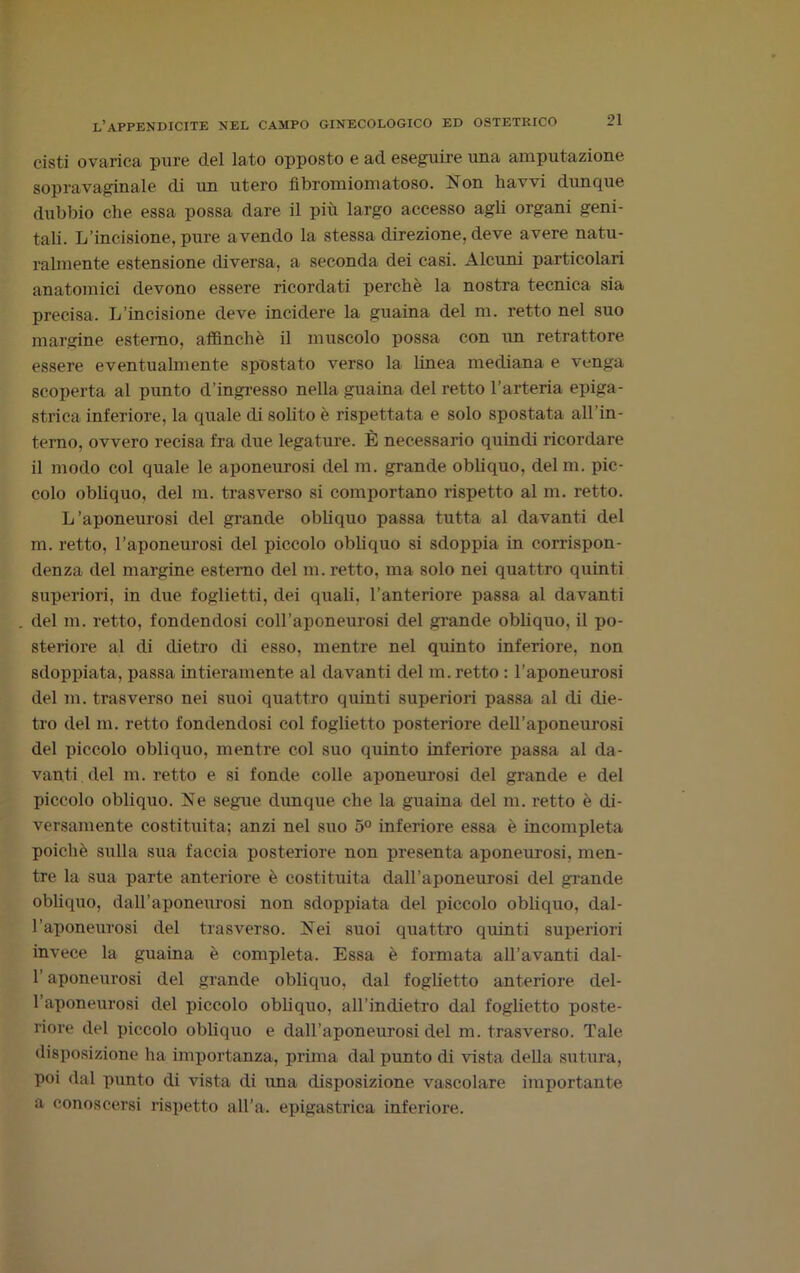 cisti ovarica pure del lato opposto e ad eseguire una amputazione sopravaginale di un utero fibromiomatoso. Non havvi dunque dubbio che essa possa dare il più largo accesso agli organi geni- tali. L'incisione, pure avendo la stessa direzione, deve avere natu- ralmente estensione diversa, a seconda dei casi. Alcuni particolari anatomici devono essere ricordati perchè la nostra tecnica sia precisa. L’incisione deve incidere la guaina del m. retto nel suo margine esterno, affinchè il muscolo possa con un retrattore essere eventualmente spostato verso la linea mediana e venga scoperta al punto d’ingresso nella guaina del retto l’arteria epiga- strica inferiore, la quale di solito è rispettata e solo spostata all’in- terno, ovvero recisa fra due legature. È necessario quindi ricordare il modo col quale le aponeurosi del m. grande obliquo, del ni. pic- colo obliquo, del m. trasverso si comportano rispetto al m. retto. L’aponeurosi del grande obliquo passa tutta al davanti del m. retto, l’aponeurosi del piccolo obliquo si sdoppia in corrispon- denza del margine esterno del m. retto, ma solo nei quattro quinti superiori, in due foglietti, dei quali, l’anteriore passa al davanti del m. retto, fondendosi coll’aponeurosi del grande obliquo, il po- steriore al di dietro di esso, mentre nel quinto inferiore, non sdoppiata, passa intieramente al davanti del m. retto : l’aponeurosi del m. trasverso nei suoi quattro quinti superiori passa al di die- tro del m. retto fondendosi col foglietto posteriore dell’aponeurosi del piccolo obliquo, mentre col suo quinto inferiore passa al da- vanti, del m. retto e si fonde colle aponeurosi del grande e del piccolo obliquo. Ne segue dunque che la guaina del m. retto è di- versamente costituita; anzi nel suo 5° inferiore essa è incompleta poiché sulla sua faccia posteriore non presenta aponeurosi, men- tre la sua parte anteriore è costituita dall’aponeurosi del grande obliquo, dall’aponeurosi non sdoppiata del piccolo obliquo, dal- l’aponeurosi del trasverso. Nei suoi quattro quinti superiori invece la guaina è completa. Essa è formata aH’avanti dal- l’aponeurosi del grande obliquo, dal foglietto anteriore del- l’aponeurosi del piccolo obliquo, aH’indietro dal foglietto poste- riore del piccolo obliquo e dall’aponeurosi del m. trasverso. Tale disposizione ha importanza, prima dal punto di vista della sutura, poi dal punto di vista di una disposizione vascolare importante a conoscersi rispetto all’a. epigastrica inferiore.