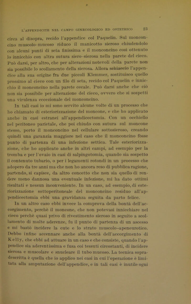 circa al disopra, recido l’appendice col Paquelin. Sul moncon- cino muscolo-mucoso riduco il manicotto sieroso chiudendolo con alcuni punti di seta finissima e il monconcino così ottenuto 10 innicchio con altra sutura siero-sierosa nella parete del cieco. Può darsi, per altro, che per alterazioni notevoli della parete non sia possibile lo scollamento della sierosa. Allora schiaccio l’appen- dice alla sua origine fra due piccoli Klemmer, sostituisco quello prossimo al cieco con un filo di seta, recido col Paquelin e innic- chio il monconcino nella parete cecale. Può darsi anche che ciò non sia possibile per alterazione del cieco, ovvero che si sospetti una virulenza eccezionale del monconcino. In tali casi io mi sono servito alcune volte di un processo che ho chiamato di esteriorizzazione del moncone, e che ho applicato anche in casi estranei airappendicectomia. Con im occhiello nel peritoneo parietale, che poi chiudo con sutura sul moncone stesso, porto il monconcino nel cellulare sottosieroso, creando quindi una garanzia maggiore nel caso che il monconcino fosse punto di partenza di una infezione settica. Tale esteriorizza- zione, che ho applicato anche in altri campi, ad esempio per la tromba e per l’ovaio in casi di salpingotomia, quando sia sospetto 11 contenuto tubario, o per i legamenti rotondi in un processo che adopero da tre anni ma che non ho ancora reso di pubblica ragione, partendo, si capisce, da altro concetto che non sia quello di ren- dere meno dannosa una eventuale infezione, mi ha dato ottimi risultati e nessun inconveniente. In un caso, ad esempio, di este- riorizzazione sottoperitoneale del monconcino residuo all’ap- pendicectomia ebbi ima gravidanza seguita da parto felice. In un altro caso ebbi invece la comprova della bontà dell’ac- corgimento, perchè il moncone, che non potevasi innicchiare nel cieco perchè quasi privo di rivestimento sieroso in seguito a scol- lamento di molte aderenze, fu il punto di partenza di un ascesso e mi bastò incidere la cute e lo strato muscolo-apeneurotico. Debbo infine accennare anche alla bontà dell’accorgimento di Kelly, che ebbi ad attuare in un caso e che consiste, quando l’ap- pendice sia aderentissima e fusa coi tessuti circostanti, di incidere sierosa e muscolare e snucleare il tubo mucoso. La tecnica sopra- descritta è quella che io applico nei casi in cui l’operazione è limi- tata alla amputazione dell’appendice, e in tali casi è inutile ogni