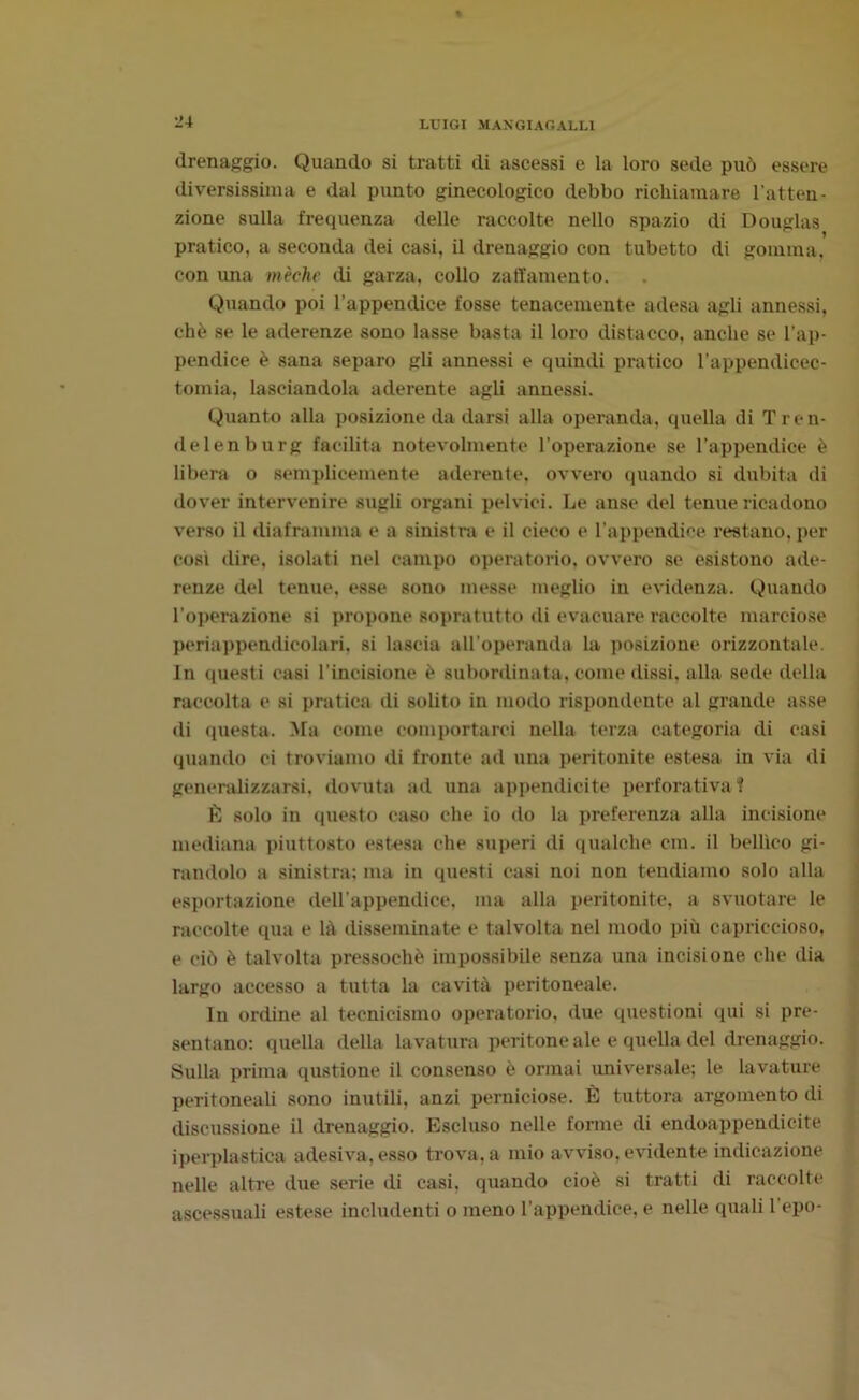 drenaggio. Quando si tratti di ascessi e la loro sede può essere diversissima e dal punto ginecologico debbo richiamare l’atten- zione sulla frequenza delle raccolte nello spazio di Douglas pratico, a seconda dei casi, il drenaggio con tubetto di gomma, con ima mèdie di garza, collo zaffamento. Quando poi l’appendice fosse tenacemente adesa agli annessi, chè se le aderenze sono lasse basta il loro distacco, anche se l'ap- pendice è sana separo gli annessi e quindi pratico l’appendicec- tomia, lasciandola aderente agli annessi. Quanto alla posizione da darsi alla operanda, quella di Tren- delenburg facilita notevolmente l’operazione se l’appendice è libera o semplicemente aderente, ovvero quando si dubita di dover intervenire sugli organi pelvici. Le anse del tenue ricadono verso il diaframma e a sinistra e il cieco e l’appendice restano, per così dire, isolati nel campo operatorio, ovvero se esistono ade- renze del tenue, esse sono messe meglio in evidenza. Quando l'operazione si propone sopratutto di evacuare raccolte marciose periappendicolari, si lascia all'operanda la posizione orizzontale. In questi casi l’incisione è subordinata, come dissi, alla sede della raccolta e si pratica di solito in modo rispondente al grande asse di questa. Ma come comportarci nella terza categoria di casi quando ci troviamo di fronte ad una peritonite estesa in via di generalizzarsi, dovuta ad una appendicite perforativa? È solo in questo caso che io do la preferenza alla incisione mediana piuttosto estesa che superi di qualche cm. il bellico gi- randolo a sinistra; ma in questi casi noi non tendiamo solo alla esportazione dell'appendice, ma alla peritonite, a svuotare le raccolte qua e là disseminate e talvolta nel modo più capriccioso, e ciò è talvolta pressoché impossibile senza una incisione che dia largo accesso a tutta la cavità peritoneale. In ordine al tecnicismo operatorio, due questioni qui si pre- sentano: quella della lavatura peritone ale e quella del drenaggio. Sulla prima qustione il consenso è ormai universale; le lavature peritoneali sono inutili, anzi perniciose. È tuttora argomento di discussione il drenaggio. Escluso nelle forme di endoappendicite iperplastica adesiva, esso trova, a mio avviso, evidente indicazione nelle altre due serie di casi, quando cioè si tratti di raccolte ascessuali estese includenti o meno l’appendice, e nelle quali 1 epo-