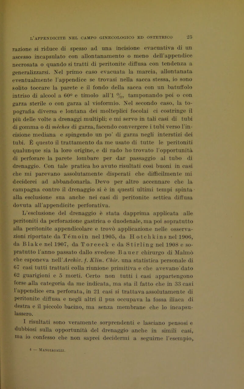 razione si riduce di spesso ad una incisione evacuativa di un ascesso incapsulato con allontanamento o meno dell’appendice necrosata o quando si tratti di peritonite diffusa con tendenza a generalizzarsi. Nel primo caso evacuata la marcia, allontanata eventualmente l’appendice se trovasi nella sacca stessa, io sono solito toccare la parete e il fondo della sacca con un batuffolo intriso di alcool a 60° e timolo all’l %, tamponando poi o con garza sterile o con garza al vioformio. Nel secondo caso, la to- pografia diversa e lontana dei molteplici focolai ci costringe il più delle volte a drenaggi multipli; e mi servo in tali casi di tubi di gomma o di mèches di garza, facendo convergere i tubi verso l’in- cisione mediana e spingendo un po’ di garza negli interstizi dei tubi. È questo il trattamento da me usato di tutte le peritoniti qualunque sia la loro origine, e di rado ho trovato l’opportunità di perforare la parete lombare per dar passaggio al tubo di drenaggio. Con tale pratica ho avuto risultati così buoni in casi che mi parevano assolutamente disperati che diffìcilmente mi deciderei ad abbandonarla. Devo per altro accennare che la campagna contro il drenaggio si è in questi ultimi tempi spinta alla esclusione sua anche nei casi di peritonite settica diffusa dovuta all’appendicite perforativa. L’esclusione del drenaggio è stata dapprima applicata alle peritoniti da perforazione gastrica o duodenale, ma poi sopratutto alla peritonite appendicolare e trovò applicazione nelle osserva- zioni riportate da Témoin nel 1905, da Hotchkins nel 1906, da Blake nel 1907, da Toreeek e da Stirling nel 1908 e so- pratutto l'anno passato dallo svedese Bauer chirurgo di Mahnò che esponeva nelì’Arohiv. /. Klin. Chir. una statistica personale di 67 casi tutti trattati colla riunione primitiva e che avevano dato 62 guarigioni e 5 morti. Certo non tutti i casi appartengono forse alla categoria da me indicata, ma sta il fatto che in 33 casi l’appendice era perforata, in 21 casi si trattava assolutamente di peritonite diffusa e negli altri il pus occupava la fossa iliaca di destra e il piccolo bacino, ma senza membrane che lo incapsu- lassero. I risultati sono veramente sorprendenti e lasciano pensosi e dubbiosi sulla opportunità del drenaggio anche in simili casi, ma io confesso che non saprei decidermi a seguirne l’esempio,. ■* — Maxguoalli.