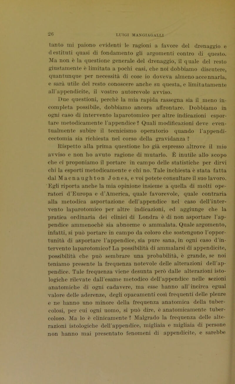 2G tanto mi paiono evidenti le ragioni a favore del drenaggio e destituti quasi di fondamento gli argomenti contro di questo. Ma non è la questione generale del drenaggio, il quale del resto giustamente è limitata a pochi casi, che noi dobbiamo discutere, quantunque per necessità di cose io doveva almeno accennarla, e sarà utile del resto conoscere anche su questa, e limitatamente all’appendicite, il vostro autorevole avviso. Due questioni, perchè la mia rapida rassegna sia il meno in- completa possibile, dobbiamo ancora affrontare. Dobbiamo in ogni caso di intervento laparotomico per altre indicazioni espor- tare metodicamente l’appendice t Quali modificazioni deve even- tualmente subire il tecnicismo operatorio quando l’appendi- cectomia sia richiesta nel corso della gravidanza ? Rispetto alla prima questione ho già espresso altrove il mio avviso e non ho avuto ragione di mutarlo. È inutile allo scopo che ci proponiamo il portare in campo delle statistiche per dirvi chi la esporti metodicamente e chi no. Tale inchiesta è stata fatta dal Maenaughton Jones, e voi potete consultare il suo lavoro. Egli riporta anche la mia opinione insieme a quella di molti ope- ratori d'Europa e d’America, quale favorevole, quale contraria alla metodica asportazione dell’appendice nel caso dell’inter- vento laparotomico per altre indicazioni, ed aggiunge che la pratica ordinaria dei clinici di Londra è di non asportare l’ap- pendice ammenoché sia abnorme o ammalata. Quale argomento, infatti, si può portare in campo da coloro che sostengono l’oppor- tunità di asportare l’appendice, sia pure sana, in ogni caso d’in- tervento laparotomicof La possibilità di ammalarsi di appendicite, possibilità che può sembrare una probabilità, è grande, se noi teniamo presente la frequenza notevole delle alterazioni dell’ap- pendice. Tale frequenza viene desunta però dalle alterazioni isto- logiche rilevate dall’esame metodico dell’appendice nelle sezioni anatomiche di ogni cadavere, ma esse hanno all’incirca egual valore delle aderenze, degli opacamenti cosi frequenti delle pleure e ne hanno uno minore della frequenza anatomica della tuber- colosi, per cui ogni uomo, si può dire, è anatomicamente tuber- coloso. ila lo è clinicamente ? Malgrado la frequenza delle alte- razioni istologiche dell'appendice, migliaia e migliaia di persone non hanno mai presentato fenomeni di appendicite, e sarebbe