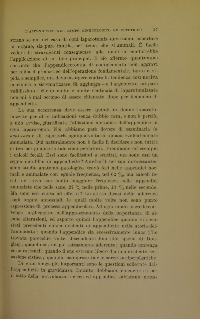 strano se noi nel caso di ogni laparotomia dovessimo asportare un organo, sia pure inutile, per tema che si ammali. È facile vedere le stravaganti conseguenze alle quali ci condurrebbe l’applicazione di un tale principio. E ciò affermo quantunque convinto che l’appendicectomia di complemento non aggravi per nulla il pronostico dell’operazione fondamentale, tanto è ra- pida e semplice, ma devo insorgere contro la tendenza così nociva in clinica a sistematizzare. Si aggiunga - e l’argomento mi pare validissimo - che in molte e molte centinaia di laparotomizzate non mi è mai occorso di essere chiamato dopo per fenomeni di appendicite. La sua occorrenza deve essere quindi in donne laparoto- mizzate per altre indicazioni senza dubbio rara, e non è perciò, a mio avviso, giustificata l’ablazione metodica dell’appendice in ogni laparotomia. Noi abbiamo però dovere di esaminarla in ogni caso e di esportarla ogniqualvolta ci appaia evidentemente ammalata. Qui naturalmente non è facile il decidere e non tutti i criteri per giudicarla tale sono perentorii. Prendiamo ad esempio i calcoli fecali. Essi sono facilissimi a sentirsi, ma sono essi un segno indubbio di appendicite ! A s c h o f f nel suo interessantis- simo studio anatomo-patologico trovò feci nelle appendici nor- mali e ammalate con eguale frequenza, nel 62 %, ma calcoli fe- cali ne trovò con molto maggiore frequenza nelle appendici ammalate che nelle sane, 27 % nelle prhne, 13 % nelle seconde. Ma sono essi causa od effetto '? Lo stesso dicasi delle aderenze cogli organi annessiali, le quali molte volte non sono punto espressione di processi appendicolari. Ad ogni modo io credo con- venga largheggiare nell’apprezzamento della importanza di al- cune alterazioni, ed asporto quindi l’appendice quando vi sieno stati precedenti clinici evidenti di appendicite nella storia del- l'ammalata ; quando l’appendice sia eccessivamente lunga (l’ho trovata parecchie volte discendente fino allo spazio di Dou- glas); quando sia un po’ estesamente aderente ; quando contenga corpi estranei ; quando il suo estremo libero dia una evidente sen- sazione cistica ; quando sia ingrossata e le pareti sue iperplastiche. Di gran lunga più importanti sono le questioni sollevate dal- l’appendicite in gravidanza. Intanto dobbiamo chiederci se per il fatto della gravidanza e cieco ed appendice subiscano muta-