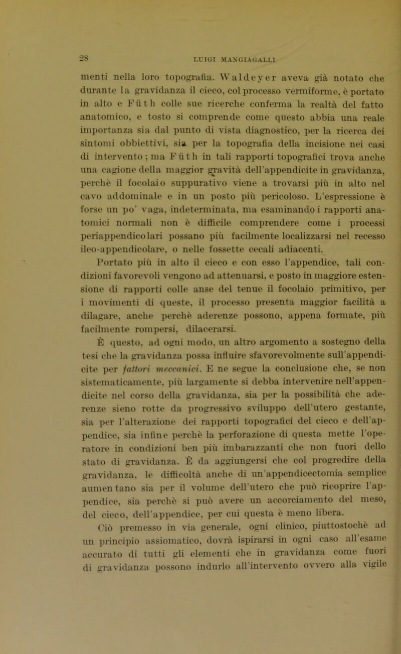 menti nella loro topografia. Waldeyer aveva già notato che durante la gravidanza il cieco, col processo vermiforme, è portato in alto e Fiith colle sue ricerche conferma la realtà del fatto anatomico, e tosto si comprende come questo abbia una reale importanza sia dal punto di vista diagnostico, per la ricerca dei sintomi obbiettivi, sia per la topografia della incisione nei casi di intervento ; ma Fiith in tali rapporti topografici trova anche una cagione della maggior gravità dell'appendicite in gravidanza, perchè il focolaio suppurativo viene a trovarsi più in alto nel cavo addominale e in un posto più pericoloso. L’espressione è forse un po’ vaga, indeterminata, ma esaminando i rapporti ana- tomici normali non è diffìcile comprendere come i processi periappendicolari possano più facilmente localizzarsi nel recesso ileo-appendicolare, o nelle fossette cecali adiacenti. Portato più in alto il cieco e con esso l’appendice, tali con- dizioni favorevoli vengono ad attenuarsi, e posto in maggiore esten- sione di rapporti colle anse del tenue il focolaio primitivo, per i movimenti di queste, il processo presenta maggior facilità a dilagare, anche perchè aderenze possono, appena formate, più facilmente rompersi, dilacerarsi. È questo, ad ogni modo, un altro argomento a sostegno della tesi che la gravidanza possa influire sfavorevolmente sull’appendi- cite per fattori meccanici. E ne segue la conclusione che, se non sistematicamente, più largamente si debba intervenire nell’appen- dicite nel corso della gravidanza, sia per la possibilità che ade- renze sieno rotte da progressivo sviluppo dell’utero gestante, sia per l’alterazione dei rapporti topografici del cieco e dell’ap- pendice, sia infine perchè la perforazione di questa mette 1 ope- ratore in condizioni ben più imbarazzanti che non fuori dello stato di gravidanza. È da aggiungersi che col progredire della gravidanza, le difficoltà anche di un'appendicectomia semplice aumen tano sia per il volume dell'utero che può ricoprire 1 ap- pendice, sia perchè si può avere un accorciamento del meso, del cieco, dell'appendice, per cui questa è meno libera. Ciò premesso in via generale, ogni clinico, piuttostochè ad un principio assiomatico, dovrà ispirarsi in ogni caso all’esame accurato di tutti gli elementi che in gravidanza come fuori di gravidanza possono indurlo all'intervento ovvero alla vigile