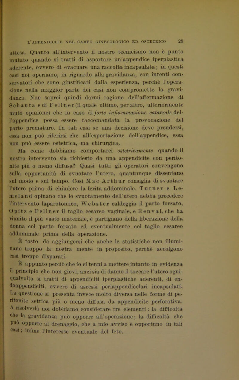 attesa. Quanto all’intervento il nostro tecnicismo non è punto mutato quando si tratti di asportare un’appendice iperplastica aderente, ovvero di evacuare una raccolta incapsulata ; in questi casi noi operiamo, in riguardo alla gravidanza, con intenti con- servatori che sono giustificati dalla esperienza, perchè l’opera- zione nella maggior parte dei casi non compromette la gravi- danza. Non saprei quindi darmi ragione deH’affermazione di Schauta e di Fellner (il quale ultimo, per altro, ulteriormente mutò opinione) che in caso di forte infiammazione catarrale del- l’appendice possa essere raccomandata la provocazione del parto prematuro. In tali casi se una decisione deve prendersi, essa non può riferirsi che all’esportazione dell’appendice, essa non può essere ostetrica, ma chirurgica. Ma come dobbiamo comportarci ostetricamente quando il nostro intervento sia richiesto da una appendicite con perito- nite più o meno diffusa? Quasi tutti gli operatori convengono sulla opportunità di svuotare l’utero, quantunque dissentano sul modo e sul tempo. Così Mac Arthur consiglia di svuotare l’utero prima di chiudere la ferita addominale. Turner e Le- meland opinano che lo svuotamento dell’utero debba precedere l’intervento laparotomico, Webster caldeggia il parto forzato, Opitz e Fellner il taglio cesareo vaginale, e Ttenval, che ha riunito il più vasto materiale, è partigiano della liberazione della donna col parto forzato ed eventualmente col taglio cesareo addominale prima della operazione. È tosto da aggiungersi che anche le statistiche non illumi- nano troppo la nostra mente in proposito, perchè accolgono casi troppo disparati. È appunto perciò che io ci tenni a mettere intanto in evidenza il principio che non giovi, anzi sia di danno il toccare l’utero ogni- qualvolta si tratti di appendiciti iperplastiche aderenti, di en- doappendiciti, ovvero di ascessi periappendicolari incapsulati. La questione si presenta invece molto diversa nelle forme di pe- ritonite settica più o meno diffusa da appendicite perforativa. A risolverla noi dobbiamo considerare tre elementi : la difficoltà che la gravidanza può opporre all’operazione ; la difficoltà che può opporre al drenaggio, che a mio avviso è opportuno in tali casi ; infine l’interesse eventuale del feto.