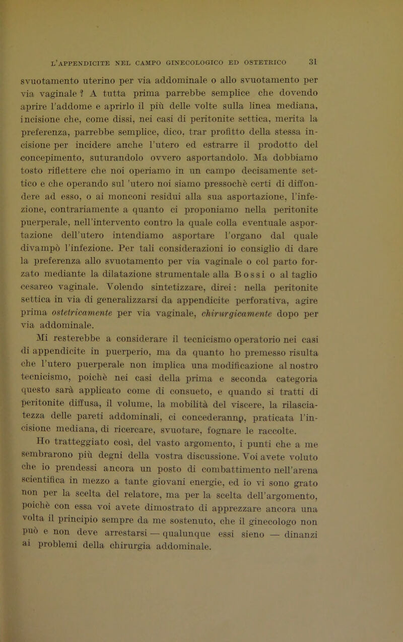 svuotamento uterino per via addominale o allo svuotamento per via vaginale ? A tutta prima parrebbe semplice che dovendo aprire l’addome e aprirlo il più delle volte sulla linea mediana, incisione che, come dissi, nei casi di peritonite settica, merita la preferenza, parrebbe semplice, dico, trar profitto della stessa in- cisione per incidere anche l’utero ed estrarre il prodotto del concepimento, suturandolo ovvero asportandolo. Ma dobbiamo tosto riflettere che noi operiamo in un campo decisamente set- tico e che operando sul 'utero noi siamo pressoché certi di diffon- dere ad esso, o ai monconi residui alla sua asportazione, l’infe- zione, contrariamente a quanto ci proponiamo nella peritonite puerperale, neH’intervento contro la quale colla eventuale aspor- tazione dell’utero intendiamo asportare l’organo dal quale divampò l’infezione. Per tali considerazioni io consiglio di dare la preferenza allo svuotamento per via vaginale o col parto for- zato mediante la dilatazione strumentale alla Bossi o al taglio cesareo vaginale. Volendo sintetizzare, direi: nella peritonite settica in via di generalizzarsi da appendicite perforativa, agire prima ostetricamente per via vaginale, chirurgicamente dopo per via addominale. Mi resterebbe a considerare il tecnicismo operatorio nei casi di appendicite in puerperio, ma da quanto ho premesso risulta che l’utero puerperale non implica una modificazione al nostro tecnicismo, poiché nei casi della prima e seconda categoria questo sarà applicato come di consueto, e quando si tratti di peritonite diffusa, il volume, la mobilità del viscere, la rilascia- tezza delle pareti addominali, ci concederannp, praticata l’in- cisione mediana, di ricercare, svuotare, fognare le raccolte. Ilo tratteggiato così, del vasto argomento, i punti che a me sembrarono più degni della vostra discussione. Voi avete voluto che io prendessi ancora un posto di combattimento nell’arena scientifica in mezzo a tante giovani energie, ed io vi sono grato non per la scelta del relatore, ma per la scelta dell’argomento, poiché con essa voi avete dimostrato di apprezzare ancora una volta il principio sempre da me sostenuto, che il ginecologo non può e non deve arrestarsi — qualunque essi sieno — dinanzi ai problemi della chirurgia addominale.