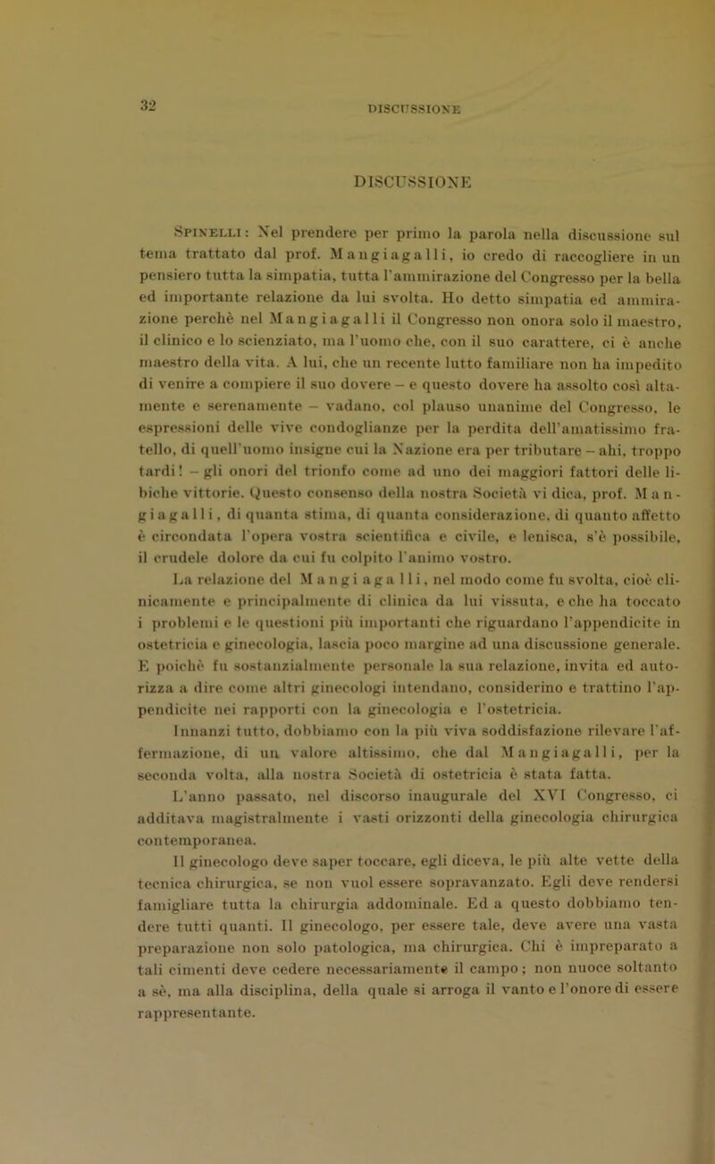 DISCUSSIONE Spinelli: Nel prendere per primo la parola nella discussione sul teina trattato dal prof. Mangi agalli, io credo di raccogliere in un pensiero tutta la simpatia, tutta l’amrairazione del Congresso per la bella ed importante relazione da lui svolta. Ho detto simpatia ed ammira- zione perchè nel Mangi a gal li il Congresso non onora solo il maestro, il clinico e lo scienziato, ma l'uomo che, con il suo carattere, ci è anche maestro della vita. A lui, che un recente lutto familiare non ha impedito di venire a compiere il suo dovere - e questo dovere ha assolto così alta- mente e serenamente - vadano, col plauso unanime del Congresso, le espressioni delle vive condoglianze per la perdita dell’amatissimo fra- tello, di quell’uomo insigne cui la Nazione era per tributare - ahi, troppo tardi ! - gli onori del trionfo come ad uno dei maggiori fattori delle li- biche vittorie. Questo consenso della nostra Società vi dica, prof. M a n - g i aga 11 i, di quanta stima, di quanta considerazione, di quanto affetto è circondata l'opera vostra scientifica e civile, e lenisca, s’è possibile, il crudele dolore da cui fu colpito l'animo vostro. La relazione del Mangiaga Ili, nel modo come fu svolta, cioè cli- nicamente e principalmente di clinica da lui vissuta, e che ha toccato i problemi e le questioni più importanti che riguardano l’appendicite in ostetricia e ginecologia, lascia poco margine ad una discussione generale. E poiché fu sostanzialmente personale la sua relazione, invita ed auto- rizza a dire come altri ginecologi intendano, considerino e trattino l’ap- pendicite nei rapporti con la ginecologia e l'ostetricia. Innanzi tutto, dobbiamo con la più viva soddisfazione rilevare l'af- fermazione, di un valore altissimo, che dal Mangiagalli, per la seconda volta, alla nostra Società di ostetricia è stata fatta. L'anno passato, nel discorso inaugurale del XVI Congresso, ci additava magistralmente i vasti orizzonti della ginecologia chirurgica contemporanea. Il ginecologo deve saper toccare, egli diceva, le più alte vette della tecnica chirurgica, se non vuol essere sopravanzato. Egli deve rendersi famigliare tutta la chirurgia addominale. Ed a questo dobbiamo ten- dere tutti quanti. Il ginecologo, per essere tale, deve avere una vasta preparazione non solo patologica, ma chirurgica. Chi è impreparato a tali cimenti deve cedere necessariamente il campo ; non nuoce soltanto a sè, ma alla disciplina, della quale si arroga il vanto e l’onore di essere rappresentante.