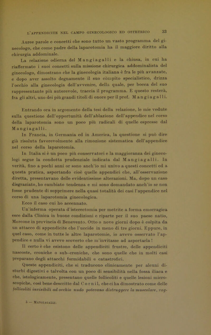 Auree parole e concetti che sono tutto un vasto programma del gi- necologo, che come padre della laparotomia ha il maggiore diritto alla chirurgia addominale. La relazione odierna del Mangi agai li e la chiusa, in cui ha riaffermato i suoi concetti sulla missione chirurgica addominalista del ginecologo, dimostrano che la ginecologia italiana è fra le più avanzate, e dopo aver assolto degnamente il suo compito specialistico, drizza l’occhio alla ginecologia dell’avvenire, della quale, per bocca del suo rappresentante più autorevole, traccia il programma. E questo resterà, fra gli altri, uno dei più grandi titoli di onore per il prof. M a n g i a g a 11 i. Entrando ora in argomento della tesi della relazione, le mie vedute sulla questione dell’opportunità dell’ablazione dell’appendice nel corso della laparotomia sono un poco più radicali di quelle espresse dal Mangiagalli. In Francia, in Germania ed in America, la questione si può dire già risoluta favorevolmente alla rimozione sistematica dell’appendice nel corso della laparotomia. In Italia si è un poco più conservatori e la maggioranza dei gineco- logi segue la condotta prudenziale indicata dal Mangiagalli. In verità, fino a pochi anni or sono anch’io mi univo a questi concetti ed a questa pratica, asportando cioè quelle appendici che, all'osservazione diretta, presentavano delle evidentissime alterazioni. Ma, dopo un caso disgraziato, ho cambiato tendenza e mi sono domandato anch’io se non fosse prudente di sopprimere nella quasi totalità dei casi l’appendice nel corso di una laparotomia ginecologica. Ecco il caso cui ho accennato. Un’inferma operata d’isterectomia per metrite a forma emorragica esce dalla Clinica in buone condizioni e riparte per il suo paese natio, Morcone in provincia di Benevento. Otto o nove giorni dopo è colpita da un attacco di appendicite che l’uccide in meno di tre giorni. Eppure, in quel caso, come in tutte le altre laparotomie, io avevo osservato l’ap- pendice e nulla vi avevo scoverto che m’invitasse ad asportarla ! Il certo è che esistono delle appendiciti frustro, delle appendiciti nascoste, croniche o sub-croniche, che sono quelle che in molti casi preparano degli attacchi formidabili e catastrofici. Queste appendiciti, che si traducono clinicamente per alcuni di- sturbi digestivi e talvolta con un poco di sensibilità nella fossa iliaca e che, istologicamente, presentano quelle follicoliti e quelle lesioni micro- scopiche, così bene descritte dal C o r n i 1, che ci ha dimostrato come delle follicoliti invisibili ad occhio nudo potevano distruggere la muscolare, rag- 5 — .Mangiagalli.