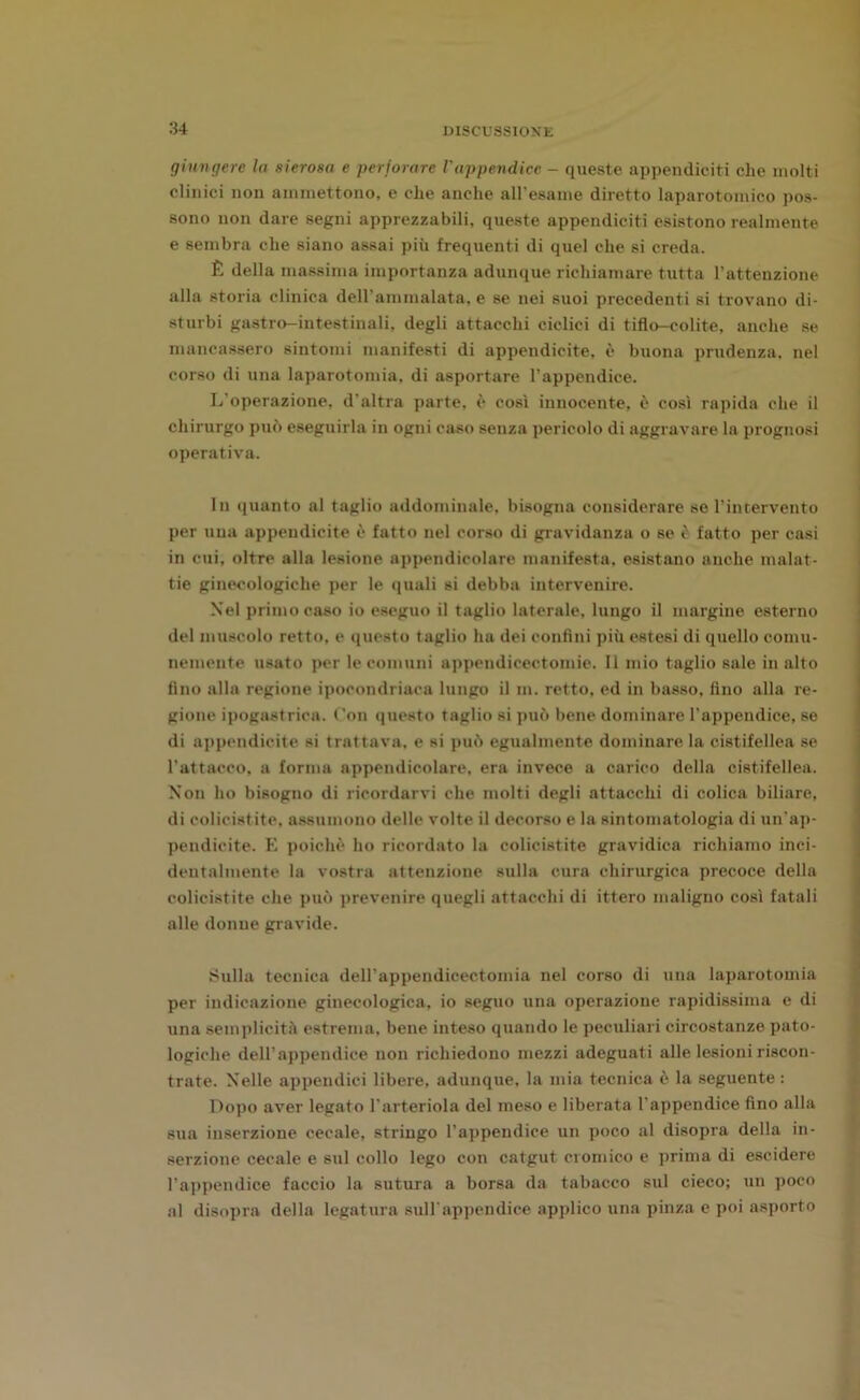 giungere la sierosa e perforare Vappendice - queste appendiciti che molti clinici non ammettono, e che anche all'esame diretto laparotomico pos- sono non dare segni apprezzabili, queste appendiciti esistono realmente e sembra che siano assai più frequenti di quel che si creda. È della massima importanza adunque richiamare tutta l’attenzione alla storia clinica dell’ammalata, e se nei suoi precedenti si trovano di- sturbi gastro-intestinali, degli attacchi ciclici di tiflo-colite, anche se mancassero sintomi manifesti di appendicite, è buona prudenza, nel corso di una laparotomia, di asportare l’appendice. L’operazione, d'altra parte, è così innocente, è così rapida che il chirurgo può eseguirla in ogni caso senza pericolo di aggravare la prognosi operativa. In quanto al taglio addominale, bisogna considerare se l’intervento per una appendicite è fatto nel corso di gravidanza o se è fatto per casi in cui, oltre alla lesione appendicolare manifesta, esistano anche malat- tie ginecologiche per le quali si debba intervenire. Nel primo caso io eseguo il taglio laterale, lungo il margine esterno del muscolo retto, e questo taglio ha dei confini più estesi di quello comu- nemente usato per le comuni appendicectomie. 11 mio taglio sale in alto fino alla regione ipocondriaca lungo il m. retto, ed in basso, fino alla re- gione ipogastrica. Con questo taglio si può bene dominare l’appendice, se di appendicite si trattava, e si può egualmente dominare la cistifellea se l’attacco, a forma appendicolare, era invece a carico della cistifellea. Non ho bisogno di ricordarvi che molti degli attacchi di colica biliare, di colicistite, assumono delle volte il decorso e la sintomatologia di un'ap- pendicite. E poiché ho ricordato la colicistite gravidica richiamo inci- dentalmente la vostra attenzione sulla cura chirurgica precoce della colicistite che può prevenire quegli attacchi di ittero maligno così fatali alle donne gravide. Sulla tecnica dell’appendicectomia nel corso di una laparotomia per indicazione ginecologica, io seguo una operazione rapidissima e di una semplicità estrema, bene inteso quando le peculiari circostanze pato- logiche dell’appendice non richiedono mezzi adeguati alle lesioni riscon- trate. Nelle appendici libere, adunque, la mia tecnica è la seguente: Dopo aver legato l’arteriola del meso e liberata l’appendice fino alla sua inserzione cecale, stringo l’appendice un poco al disopra della in- serzione cecale e sul collo lego con catgut cromico e prima di escidere l’appendice faccio la sutura a borsa da tabacco sul cieco; un poco al disopra della legatura sull'appendice applico una pinza e poi asporto