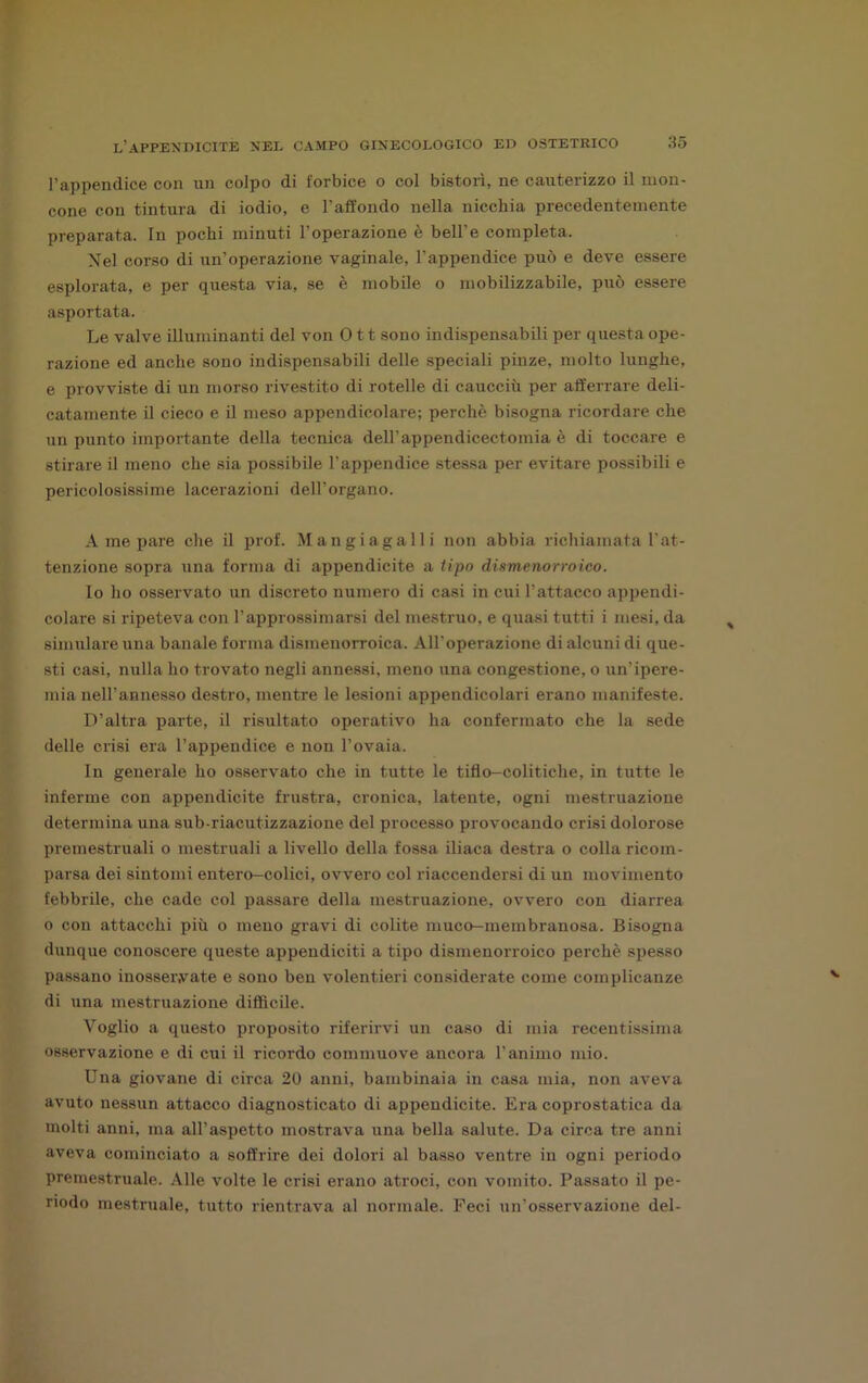 l’appendice con un colpo di forbice o col bistorì, ne cauterizzo il mon- cone con tintura di iodio, e l’affondo nella nicchia precedentemente preparata. In pochi minuti l’operazione è bell’e completa. Nel corso di un’operazione vaginale, l’appendice può e deve essere esplorata, e per questa via, se è mobile o mobilizzabile, può essere asportata. Le valve illuminanti del von 011 sono indispensabili per questa ope- razione ed anche sono indispensabili delle speciali pinze, molto lunghe, e provviste di un morso rivestito di rotelle di caucciù per afferrare deli- catamente il cieco e il meso appendicolare; perchè bisogna ricordare che un punto importante della tecnica dell’appendicectomia è di toccare e stirare il meno che sia possibile l’appendice stessa per evitare possibili e pericolosissime lacerazioni dell’organo. A me pare che il prof. Mangiagalli non abbia richiamata l'at- tenzione sopra una forma di appendicite a tipo dismenorroico. Io ho osservato un discreto numero di casi in cui l’attacco appendi- colare si ripeteva con l’approssimarsi del mestruo, e quasi tutti i mesi, da simulare una banale forma dismenorroica. All’operazione di alcuni di que- sti casi, nulla ho trovato negli annessi, meno una congestione, o un’ipere- mia nell’annesso destro, mentre le lesioni appendicolari erano manifeste. D’altra parte, il risultato operativo ha confermato che la sede delle crisi era l’appendice e non l’ovaia. In generale ho osservato che in tutte le tiflo—colitiche, in tutte le inferme con appendicite frustra, cronica, latente, ogni mestruazione determina una sub-riacutizzazione del processo provocando crisi dolorose premestruali o mestruali a livello della fossa iliaca destra o colla ricom- parsa dei sintomi entero-colici, ovvero col riaccendersi di un movimento febbrile, che cade col passare della mestruazione, ovvero con diarrea o con attacchi più o meno gravi di colite muco-membranosa. Bisogna dunque conoscere queste appendiciti a tipo dismenorroico perchè spesso passano inosservate e sono ben volentieri considerate come complicanze di una mestruazione diffìcile. Voglio a questo proposito riferirvi un caso di mia recentissima osservazione e di cui il ricordo commuove ancora l’animo mio. Una giovane di circa 20 anni, bambinaia in casa mia, non aveva avuto nessun attacco diagnosticato di appendicite. Era coprostatica da molti anni, ma all’aspetto mostrava una bella salute. Da circa tre anni aveva cominciato a soffrire dei dolori al basso ventre in ogni periodo premestruale. Alle volte le crisi erano atroci, con vomito. Passato il pe- riodo mestruale, tutto rientrava al normale. Feci un’osservazione del-