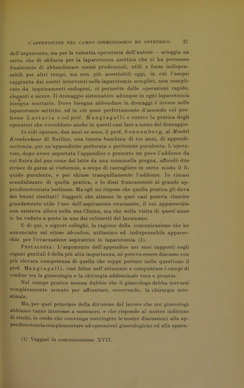 dell’argomento, sia per la valentia operatoria dell’autore - arieggia un certo che di sfiducia per la laparotomia asettica che ci ha permesso finalmente di abbandonare mezzi prudenziali, utili e forse indispen- sabili per altri tempi, ma non più accettabili oggi, in cui l’asepsi raggiunta dai nostri interventi nelle laparotomie semplici, non compli- cate da inquinamenti endogeni, ci permette delle operazioni rapide, eleganti e sicure. Il drenaggio sistematico adunque in ogni laparotomia bisogna scartarlo. Dove bisogna abbondare in drenaggi è invece nelle laparotomie settiche, ed in ciò sono perfettamente d’accordo col pro- fessor Lastaria e col prof. Mangiagalli e contro la pratica degli operatori che vorrebbero anche in questi casi fare a meno del drenaggio. Io vidi operare, due anni or sono, il prof. Sonnenberg, al Moabit Krankcnhaus di Berlino, una tenera bambina di tre anni, di appendi- cectomia. per un’appendicite perforata e peritonite purulenta. L’opera- tore, dopo avere asportata l’appendice e premuto un poco l’addome da cui fluiva del pus come del latte da una mammella pregna, affondò due strisce di garza al vioformio, a scopo di raccogliere in certo modo il li- quido purulento, e poi chiuse tranquillamente l’addome. Io rimasi scandalizzato di quella pratica, e lo dissi francamente al grande ap- pendicectomista berlinese. Ma egli mi rispose che quella pratica gli dava dei buoni risultati! Suggerii che almeno in quei casi poteva riuscire grandemente utile l’uso dell’aspirazione evacuante, il cui apparecchio non esisteva allora nella sua Clinica, ma che nella visita di quest’anno io ho veduto a posto in uno dei rubinetti del lavamano. E di qui, o signori colleglli, la ragione della comunicazione che ho annunciato sul sifone idraulico, utilissimo ed indispensabile apparec- chio per l’evacuazione aspiratrice in laparotomia (1). Pestalozza: L’argomento delPappendice nei suoi rapporti cogli organi genitali è della più alta importanza, nè poteva essere discusso con più elevata competenza di quella che seppe portare nella questione il prof. Mangiagalli, così felice nell’attaccare e conquistare i campi di confine tra la ginecologia e la chirurgia addominale vera e propria. Nel campo pratico nessun dubbio che il ginecologo debba trovarsi completamente armato per affrontare, occorrendo, la chirurgia inte- stinale. Ma, per quel principio della divisione del lavoro che noi ginecologi abbiamo tanto interesse a sostenere, e che risponde al nostro indirizzo di studii, io credo che convenga restringere le nostre discussioni alla ap- pendicectomiacomplementare ad operazioni ginecologiche ed alla appeu-