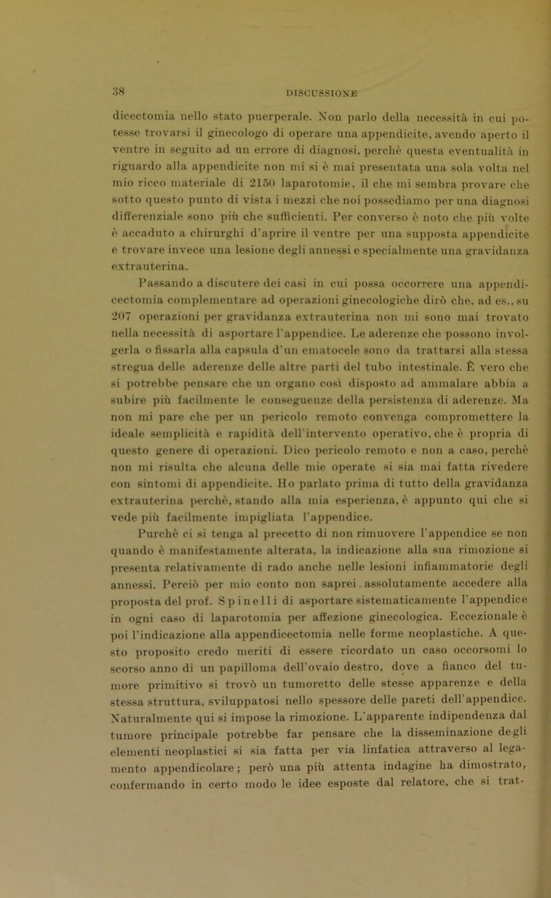 dicectomia nello stato puerperale. Non parlo della necessità in cui po- tesse trovarsi il ginecologo di operare una appendicite, avendo aperto il ventre in seguito ad un errore di diagnosi, perchè questa eventualità in riguardo alla appendicite non mi si è mai presentata una sola volta nel mio ricco materiale di 2150 laparotomie, il che mi sembra provare che sotto questo punto di vista i mezzi che noi possediamo per una diagnosi differenziale sono più che sufficienti. Per converso è noto che più volte è accaduto a chirurghi d’aprire il ventre per una supposta appendicite e trovare invece una lesione degli annessi e specialmente una gravidanza extrauterina. Passando a discutere dei casi in cui possa occorrere una appendi- cectomia complementare ad operazioni ginecologiche dirò che, ad es., su 207 operazioni per gravidanza extrauterina non mi sono mai trovato nella necessità di asportare l'appendice. Le aderenze che possono invol- gerla o fissarla alla capsula d'un ematocele sono da trattarsi alla stessa stregua delle aderenze delle altre parti del tubo intestinale. È vero che si potrebbe pensare che un organo così disposto ad ammalare abbia a subire più facilmente le conseguenze della persistenza di aderenze. Ma non mi pare che per un pericolo remoto convenga compromettere la ideale semplicità e rapidità dell’intervento operativo, che è propria di questo genere di operazioni. Dico pericolo remoto e non a caso, perchè non mi risulta che alcuna delle mie operate si sia mai fatta rivedere con sintomi di appendicite. Ho parlato prima di tutto della gravidanza extrauterina perchè, stando alla mia esperienza, è appunto qui che si vede più facilmente impigliata l’appendice. Purché ci si tenga al precetto di non rimuovere l’appendice se non quando è manifestamente alterata, la indicazione alla sua rimozione si presenta relativamente di rado anche nelle lesioni infiammatorie degli annessi. Perciò per mio conto non saprei. assolutamente accedere alla proposta del prof. Spinelli di asportare sistematicamente l’appendice in ogni caso di laparotomia per affezione ginecologica. Eccezionale è poi l’indicazione alla appendicectomia nelle forme neoplastiche. A que- sto proposito credo meriti di essere ricordato un caso occorsomi lo scorso anno di un papilloma dell’ovaio destro, dove a fianco del tu- more primitivo si trovò un tumoretto delle stesse apparenze e della stessa struttura, sviluppatosi nello spessore delle pareti dell’appendice. Naturalmente qui si impose la rimozione. L'apparente indipendenza dal tumore principale potrebbe far pensare che la disseminazione degli elementi neoplastici si sia fatta per via linfatica attraverso al lega- mento appendicolare; però una più attenta indagine ha dimostrato, confermando in certo modo le idee esposte dal relatore, che si trat-
