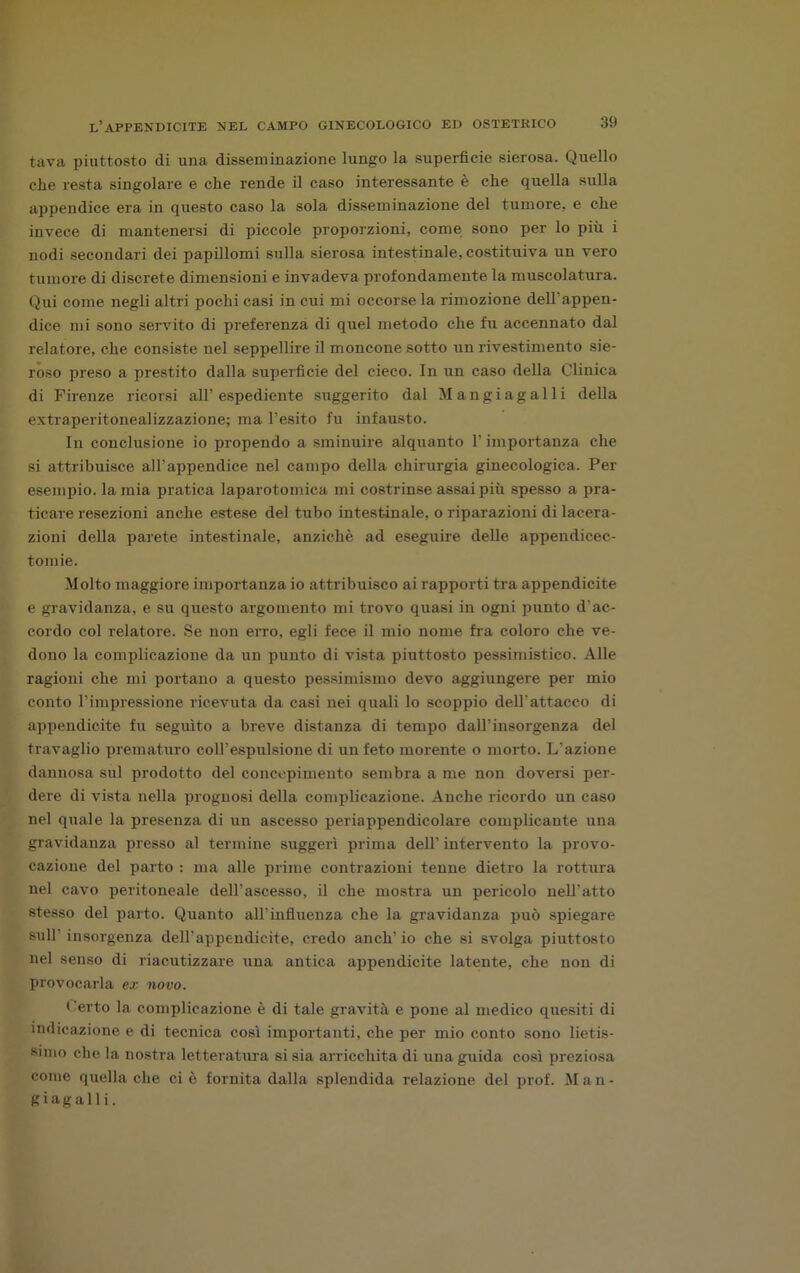 tava piuttosto di una disseminazione lungo la superfìcie sierosa. Quello che resta singolare e che rende il caso interessante è che quella sulla appendice era in questo caso la sola disseminazione del tumore, e che invece di mantenersi di piccole proporzioni, come sono per lo più i nodi secondari dei papillomi sulla sierosa intestinale, costituiva un vero tumore di discrete dimensioni e invadeva profondamente la muscolatura. Qui come negli altri pochi casi in cui mi occorsela rimozione dell'appen- dice mi sono servito di preferenza di quel metodo che fu accennato dal relatore, che consiste nel seppellire il moncone sotto un rivestimento sie- roso preso a prestito dalla superficie del cieco. In un caso della Clinica di Firenze ricorsi all’espediente suggerito dal Mangi agalli della extraperitonealizzazione; ma l’esito fu infausto. In conclusione io propendo a sminuire alquanto F importanza che si attribuisce all’appendice nel campo della chirurgia ginecologica. Per esempio, la mia pratica laparotomica mi costrinse assai più spesso a pra- ticare resezioni anche estese del tubo intestinale, o riparazioni di lacera- zioni della parete intestinale, anziché ad eseguire delle appendicec- tomie. Molto maggiore importanza io attribuisco ai rapporti tra appendicite e gravidanza, e su questo argomento mi trovo quasi in ogni punto d'ac- cordo col relatore. Se non erro, egli fece il mio nome fra coloro che ve- dono la complicazione da un punto di vista piuttosto pessimistico. Alle ragioni che mi portano a questo pessimismo devo aggiungere per mio conto l’impressione ricevuta da casi nei quali lo scoppio dell'attacco di appendicite fu seguito a breve distanza di tempo dall’insorgenza del travaglio prematuro coll’espulsione di un feto morente o morto. L’azione dannosa sul prodotto del concepimento sembra a me non doversi per- dere di vista nella prognosi della complicazione. Anche ricordo un caso nel quale la presenza di un ascesso periappendicolare complicante una gravidanza presso al termine suggerì prima dell’ intervento la provo- cazione del parto : ma alle prime contrazioni tenne dietro la rottura nel cavo peritoneale dell'ascesso, il che mostra un pericolo nell'atto stesso del parto. Quanto all'influenza che la gravidanza può spiegare sull' insorgenza dell’appendicite, credo aneli’ io che si svolga piuttosto nel senso di riacutizzare una antica appendicite latente, che non di provocarla ex novo. t 'erto la complicazione, è di tale gravità e pone al medico quesiti di indicazione e di tecnica così importanti, che per mio conto sono lietis- simo che la nostra letteratura si sia arricchita di una guida così preziosa come quella che ciò fornita dalla splendida relazione del prof. Man- giagalii.