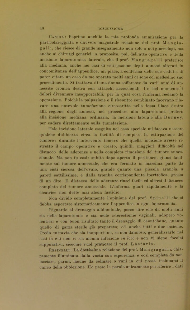 Candia: Esprimo anch’io la mia profonda ammirazione per la particolareggiata e davvero magistrale relazione del prof. Mangia- galli, che riesce di grande insegnamento non solo a noi ginecologi, ma anche ai chirurgi generici. A proposito, poi, dell'atto operativo e della incisione laparotomia laterale, che il prof. Mangi a gal li preferisce alla mediana, anche nei casi di estirpazione degli annessi alterati in concomitanza dell’appendice, mi piace, a conferma delle sue vedute, di poter citare un caso da me operato molti anni or sono col medesimo suo procedimento. Si trattava di una donna sofferente da varii anni di an- nessite cronica destra con attacchi accessionali. Un bel momento i dolori divennero insopportabili, per la qual cosa l’inferma reclamò la operazione. Poiché la palpazione e il riscontro combinato facevano rile- vare una notevole tumefazione circoscritta nella fossa iliaca destra alla regione degli annessi, nel procedere alla laparotomia preferii alla incisione mediana ordinaria, la incisione laterale alla Burney, per cadere direttamente sulla tumefazione. Tale incisione laterale eseguita nel caso speciale mi faceva nascere qualche dubbiezza circa la facilità di compiere la estirpazione del tumore: durante l’intervento temevo che quella incisione avesse ri- stretto il campo operativo e creato, quindi, maggiori difficoltà nel distacco delle aderenze e nella completa rimozione del tumore annes- sionale. Ma non fu così: subito dopo aperto il peritoneo, giunsi facil- mente sul tumore annessiale, che era formato in massima parte da una cisti sierosa dell’ovaio, grande quanto una piccola arancia, a pareti sottilissime, e dalla tromba corrispondente ipertrofica, grossa di un dito. 11 distacco delle aderenze riuscì facile ed altresì il distacco completo del tumore annessiale. L'inferma guarì rapidamente e la cicatrice non dette mai alcun fastidio. Non divido completamente l’opinione del prof. Spinelli che si debba asportare sistematicamente l’appendice in ogni laparotomia. Riguardo al drenaggio addominale, posso dire che da molti anni sia nelle laparotomie e sia nelle isterectomie vaginali, adopero vo- lentieri e con buon risultato tanto il drenaggio di caoutchouc, quanto quello di garza sterile già preparato; ed anche tutti e due insieme. Credo tuttavia che sia inopportuno, se non dannoso, generalizzarlo nei casi in cui non vi sia alcuna infezione in loco e non vi sieno focolai suppurativi, siccome vuol praticare il prof. Lastaria. Resinelli: La dottissima relazione del prof. Mangiagalli. chia- ramente illuminata dalla vasta sua esperienza, è così completa da non lasciare, panni, lacune da colmare o vani in cui possa insinuarsi il cuneo della obbiezione. Ho preso la parola unicamente per riferire i dati