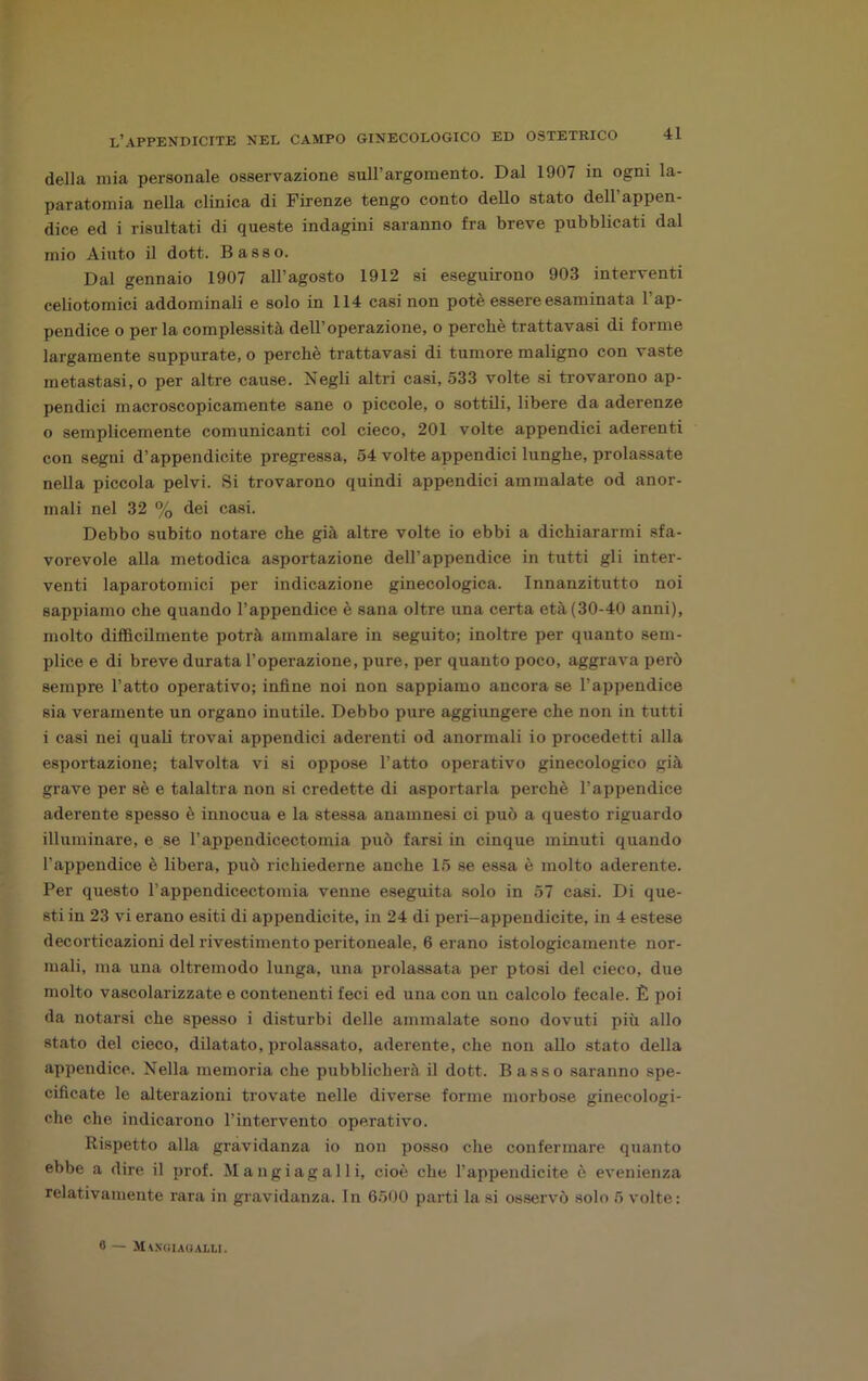 della mia personale osservazione sull’argomento. Dal 1907 in ogni la- paratomia nella clinica di Firenze tengo conto dello stato dell’appen- dice ed i risultati di queste indagini saranno fra breve pubblicati dal mio Aiuto il dott. Basso. Dal gennaio 1907 all’agosto 1912 si eseguirono 903 interventi celiotoinici addominali e solo in 114 casi non potè essere esaminata l’ap- pendice o per la complessità dell’operazione, o perchè trattavasi di forme largamente suppurate, o perchè trattavasi di tumore maligno con vaste metastasi, o per altre cause. Negli altri casi, 533 volte si trovarono ap- pendici macroscopicamente sane o piccole, o sottili, libere da aderenze 0 semplicemente comunicanti col cieco, 201 volte appendici aderenti con segni d’appendicite pregressa, 54 volte appendici lunghe, prolassate nella piccola pelvi. Si trovarono quindi appendici ammalate od anor- mali nel 32 % dei casi. Debbo subito notare che già altre volte io ebbi a dichiararmi sfa- vorevole alla metodica asportazione dell’appendice in tutti gli inter- venti laparotomici per indicazione ginecologica. Innanzitutto noi sappiamo che quando l’appendice è sana oltre una certa età (30-40 anni), molto difficilmente potrà ammalare in seguito; inoltre per quanto sem- plice e di breve durata l’operazione, pure, per quanto poco, aggrava però sempre l’atto operativo; infine noi non sappiamo ancora se l’appendice sia veramente un organo inutile. Debbo pure aggiungere che non in tutti 1 casi nei quali trovai appendici aderenti od anormali io procedetti alla esportazione; talvolta vi si oppose l’atto operativo ginecologico già grave per sè e talaltra non si credette di asportarla perchè l’appendice aderente spesso è innocua e la stessa anamnesi ci può a questo riguardo illuminare, e se l’appendicectomia può farsi in cinque minuti quando l’appendice è libera, può richiederne anche 15 se essa è molto aderente. Per questo l’appendicectomia venne eseguita solo in 57 casi. Di que- sti in 23 vi erano esiti di appendicite, in 24 di peri-appendicite, in 4 estese decorticazioni del rivestimento peritoneale, 6 erano istologicamente nor- mali, ma una oltremodo lunga, una prolassata per ptosi del cieco, due molto vascolarizzate e contenenti feci ed una con un calcolo fecale. È poi da notarsi che spesso i disturbi delle ammalate sono dovuti più allo stato del cieco, dilatato, prolassato, aderente, che non allo stato della appendice. Nella memoria che pubblicherà il dott. Basso saranno spe- cificate le alterazioni trovate nelle diverse forme morbose ginecologi- che che indicarono l’intervento operativo. Rispetto alla gravidanza io non posso che confermare quanto ebbe a dire il prof. Mangiagalli, cioè che l’appendicite è evenienza relativamente rara in gravidanza. In 6500 parti la si osservò solo 5 volte: 6 — Mangi AUALti.