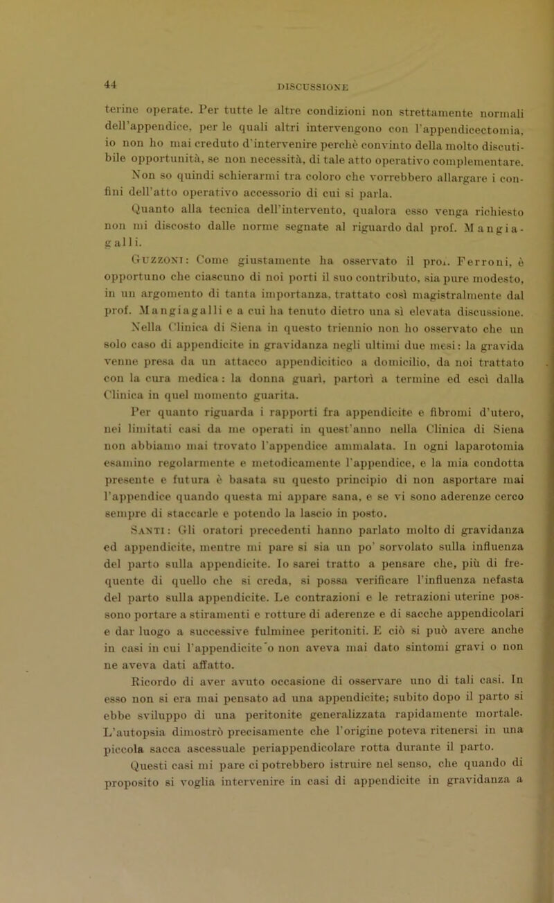 teline operate. Per tutte le altre condizioni non strettamente normali dell’appendice, per le quali altri intervengono con l’appendicectomia, io non ho mai creduto d'intervenire perchè convinto della molto discuti- bile opportunità, se non necessità, di tale atto operativo complementare. Non so quindi schierarmi tra coloro che vorrebbero allargare i con- fini dell’atto operativo accessorio di cui si parla. Quanto alla tecnica dell’intervento, qualora esso venga richiesto non mi discosto dalle norme segnate al riguardo dal prof. Mangia- g al 1 i. Guzzoni: Come giustamente ha osservato il prò*. Ferroni, è opportuno che ciascuno di noi porti il suo contributo, sia pure modesto, in un argomento di tanta importanza, trattato così magistralmente dal prof. Mangiagalli e a cui ha tenuto dietro una sì elevata discussione. Nella Clinica di Siena in questo triennio non ho osservato che un solo caso di appendicite in gravidanza negli ultimi due mesi: la gravida venne presa da un attacco appendicitico a domicilio, da noi trattato con la cura medica : la donna guarì, partorì a termine ed esci dalla Clinica in quel momento guarita. Per quanto riguarda i rapporti fra appendicite e fibromi d’utero, nei limitati casi da me operati in quest’anno nella Clinica di Siena non abbiamo mai trovato l'appendice ammalata. In ogni laparotomia esamino regolarmente e metodicamente l'appendice, e la mia condotta presente e futura è basata su questo principio di non asportare mai l’appendice quando questa mi appare sana, e se vi sono aderenze cerco sempre di staccarle e potendo la lascio in posto. Santi : Gli oratori precedenti hanno parlato molto di gravidanza ed appendicite, mentre mi pare si sia un po' sorvolato sulla influenza del parto sulla appendicite. Io sarei tratto a pensare che, più di fre- quente di quello che si creda, si possa verificare l'influenza nefasta del parto sulla appendicite. Le contrazioni e le retrazioni uterine pos- sono portare a stiramenti e rotture di aderenze e di sacche appendicolari e dar luogo a successive fulminee peritoniti. E ciò si può avere anche in casi in cui l’appendiciteo non aveva mai dato sintomi gravi o non ne aveva dati affatto. Ricordo di aver avuto occasione di osservare uno di tali casi. In esso non si era mai pensato ad una appendicite; subito dopo il parto si ebbe sviluppo di una peritonite generalizzata rapidamente mortale. L’autopsia dimostrò precisamente che l'origine poteva ritenersi in una piccola sacca ascessuale periappendicolare rotta durante il parto. Questi casi mi pare ci potrebbero istruire nel senso, che quando di proposito si voglia intervenire in casi di appendicite in gravidanza a