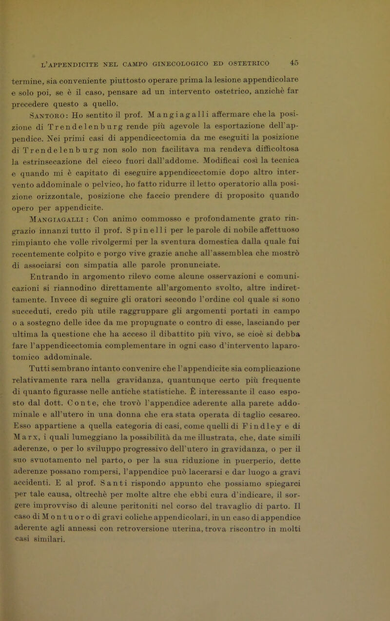 termine, sia conveniente piuttosto operare prima la lesione appendicolare e solo poi, se è il caso, pensare ad un intervento ostetrico, anziché far precedere questo a quello. Santoro: Ho sentitoli prof. Mangi agalli affermare chela posi- zione di Trendelenburg rende più agevole la esportazione dell’ap- pendice. Nei primi casi di appendicectomia da me eseguiti la posizione di Trendelenburg non solo non facilitava ma rendeva difficoltosa la estrinsecazione del cieco fuori dall’addome. Modificai così la tecnica e quando mi è capitato di eseguire appendicectomie dopo altro inter- vento addominale o pelvico, ho fatto ridurre il letto operatorio alla posi- zione orizzontale, posizione che faccio prendere di proposito quando opero per appendicite. Mangiagalli : Con animo commosso e profondamente grato rin- grazio innanzitutto il prof. Spinelli per le parole di nobile affettuoso rimpianto che volle rivolgermi per la sventura domestica dalla quale fui recentemente colpito e porgo vive grazie anche all’assemblea che mostrò di .associarsi con simpatia alle parole pronunciate. Entrando in argomento rilevo come alcune osservazioni e comuni- cazioni si riannodino direttamente all’argomento svolto, altre indiret- tamente. Invece di seguire gli oratori secondo l’ordine col quale si sono succeduti, credo più utile raggruppare gli argomenti portati in campo o a sostegno delle idee da me propugnate o contro di esse, lasciando per ultima la questione che ha acceso il dibattito più vivo, se cioè si debba fare l’appendicectomia complementare in ogni caso d’intervento laparo- tomico addominale. Tutti sembrano intanto convenire che l’appendicite sia complicazione relativamente rara nella gravidanza, quantunque certo più frequente di quanto figurasse nelle antiche statistiche. È interessante il caso espo- sto dal dott. Conte, che trovò l’appendice aderente alla parete addo- minale e all’utero in una donna che era stata operata di taglio cesareo. Esso appartiene a quella categoria di casi, come quelli di Findley e di Marx, i quali lumeggiano la possibilità da me illustrata, che, date simili aderenze, o per lo sviluppo progressivo dell’utero in gravidanza, o per il suo svuotamento nel parto, o per la sua riduzione in puerperio, dette aderenze possano rompersi, l’appendice può lacerarsi e dar luogo a gravi accidenti. E al prof. Santi rispondo appunto che possiamo spiegarci per tale causa, oltreché per molte altre che ebbi cura d’indicare, il sor- gere improvviso di alcune peritoniti nel corso del travaglio di parto. Il caso di M o n t u o r o di gravi coliche appendicolari, in un caso di appendice aderente agli annessi con retroversione uterina, trova riscontro in molti casi similari.