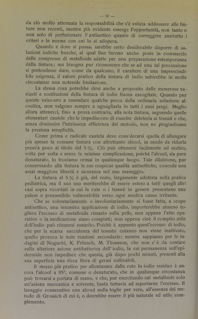 da ciò molto attenuata la responsabilità che s’è voluta addossare alle tin- ture non recenti, mentre più evidente emerge l’opportunità, non tanto o non solo di perfezionare l’antisettico quanto di correggere anzitutto i criteri e le norme con cui lo si adopera. Quando e dove si possa, sarebbe certo desiderabile disporre di so- luzioni iodiche fresche, al qual fine furono anche poste in commercio delle compresse di metalloide adatte per una preparazione estemporanea della tintura; ma bisogna pur riconoscere che se ad una tal precauzione si pretendesse dare, come da qualcuno, il carattere di una imprescindi- bile esigenza, il valore pratico della tintura di iodio subirebbe in molte circostanze una notevole limitazione. La stessa cosa potrebbe dirsi anche a proposito delle numerose va- rianti e sostituzioni della tintura di iodio finora escogitate. Quando pur queste valessero a emendare qualche pecca della ordinaria soluzione al- coolica, non valgono sempre a uguagliarla in tutti i suoi pregi. Meglio allora attenerci, fino a prova contraria, alla nota tintura, seguendo quelle elementari cautele chele impediscono di riuscire deleteria ai tessuti e che, senza diminuire l’intrinseca efficienza del metodo, non ne pregiudicano la preziosa semplicità. Come prima e radicale cautela deve considerarsi quella di allungare più spesso la comune tintura con altrettanto alcool, in modo da ridurla press’a poco al titolo del 5 %. Ciò può ottenersi facilmente ad occhio, volta per volta e senza la minima complicazione, poiché l’alcool, sia pure denaturato, lo troviamo ormai in qualunque luogo. Tale diluizione, pur conservando alla tintura le sue cospicue qualità antisettiche, concede una assai maggiore libertà e sicurezza nel suo maneggio. La tintura al 5 % è già, del resto, largamente adottata nella pratica pediatrica, ma il suo uso meriterebbe di essere esteso a tutti quegli altri casi sopra ricordati in cui la cute o i tessuti in genere presentano una palese o presumibile vulnerabilità verso ogni modica causa irritante. Che se volontariamente o involontariamente si fosse fatta, a scopo antisettico, una intensiva applicazione di iodio, importerebbe almeno to- gliere l’eccesso di metalloide rimasto sulla pelle, non appena l’atto ope- rativo o la medicazione siano compiuti; non appena cioè il compito utile dell’iodio può ritenersi esaurito. Poiché è appunto quest’eccesso di iodio, che per la scarsa succulenza del tessuto cutaneo non viene inattivato, quello provoca le note reazioni secondarie; mentre sappiamo per le in- dagini di Noguchi, K. Fritzsch, M. Thomson, che non c’ è da contare sulla ulteriore azione antibatterica dell’ iodio, la cui permanenza sull’epi- dermide non impedisce che questa, già dopo pochi minuti, presenti alla sua superficie una ricca flora di germi coltivabili. Il mezzo più pratico per allontanare dalla cute lo iodio residuo è an- cora l’alcool a 95°, comune o denaturato, che in qualunque circostanza può trovarsi a portata di mano, e che, pur esercitando sul metalloide solo un’azione meccanica e solvente, basta tuttavia ad asportarne l’eccesso. II lavaggio consecutivo con alcool nulla toglie per vero, all’essenza del me- todo di Grossich di cui è, o dovrebbe essere il più naturale ed utile com- plemento.