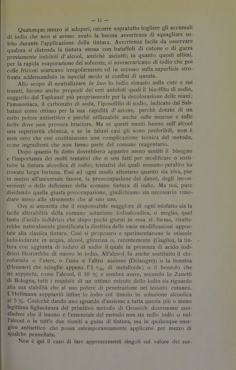 Qualunque mezzo si adoperi, occorre sopratutto togliere gli accumuli di iodio che non si avesse avuto la buona avvertenza di squagliare su- bito durante l’applicazione della tintura. Avvertenza facile da osservare qualora si distenda la tintura stessa con batuffoli di cotone o di garza previamente imbibiti d’alcool, anziché asciutti; in quanto questi ultimi, per la rapida evaporazione del solvente, si sovraccaricano di iodio che poi colle frizioni scaricano irregolarmente ed in eccesso sulla superficie stro- finata addensandolo in ispecial modo ai confini di questa. Allo scopo di neutralizzare iti loco lo iodio rimasto sulla cute e sui tessuti, furono anche proposti dei veri antidoti quali il bisolfito di sodio, suggerito dal Taphanel più propriamente per la decolorazione delle mani; l’ammoniaca, il carbonato di soda, l’iposolfito di sodio, indicato dal Sab- batani come ottimo per la sua rapidità d’ azione, perchè dotato di un certo potere antisettico e perchè utilizzabile anche sulle mucose e sulle ferite dove non provoca bruciore. Ma se questi mezzi hanno sull’ alcool una superiorità chimica, e se in taluni casi gli sono preferibili, non è men vero che essi costituiscono una complicazione tecnica del metodo, come ingredienti che non fanno parte del comune reagentario. Dopo quanto fu detto dovrebbero apparire meno sentiti il bisogno e l’importanza dei molti tentativi che si son fatti per modificare o sosti- tuire la tintura alcoolica di iodio; tentativi dei quali nessuno peraltro ha trovato larga fortuna. Essi ad ogni modo attestano quanto sia viva, pur in mezzo all’universale favore, la preoccupazione dei danni, degli incon- venienti o delle deficienze della comune tintura di iodio. Ma noi, pure dividendo quella giusta preoccupazione, giudichiamo sia necessario rime- diare meno allo strumento che al suo uso. Ove si ammetta che il responsabile maggiore di ogni misfatto sia la facile alterabilità della comune soluzione iodoalcoolica, o meglio, quel tanto d’acido iodidrico che dopo pochi giorni in essa si forma, risulte- rebbe naturalmente giustificata la direttiva delle varie modificazioni appor- tate alla classica tintura. Così si proposero e sperimentarono le miscele iodo-iodurate in acqua, alcool, glicerina o, recentemente (Qaglio), la tin- tura con aggiunta di iodato di sodio il quale in presenza di acido iodi- drico libererebbe di nuovo lo iodio. All’alcool fu anche sostituito il clo- roformio o l’etere, o l’uno e l’altro assieme (Delangre); o la benzina (Heusner) che scioglie appena l’I 0/00 di metalloide; o il benzolo che ne sopporta, come l’alcool, il 10 % e sembra avere, secondo lo Zanetti di Bologna, tutti i requisiti di un ottimo veicolo dello iodio sia riguardo alla sua stabilità che al suo potere di penetrazione nel tessuto cutaneo. L’Hoffmann soppiantò infine lo iodio col timolo in soluzione alcoolica al 5 %. Cosicché dando uno sguardo d’assieme a tutta questa più o meno legittima figliuolanza del primitivo metodo di Grossich dovremmo con- cludere che il buono e l’essenziale del metodo non sta nello iodio o nel- l’alcool o in tutt’e due riuniti a guisa di tintura, ma in qualunque ener- gico antisettico che possa estemporaneamente applicarsi per mezzo di qualche pennellata. Non è qui il caso di fare apprezzamenti singoli sul valore dei sur-