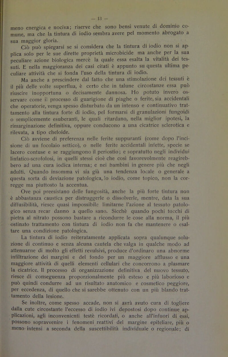 meno energica e nociva; riserve che sono bensì venute di dominio co- mune, ma che la tintura di iodio sembra avere pel momento abrogato a sua maggior gloria. Ciò può spiegarsi se si considera che la tintura di iodio non si ap- plica solo per le sue dirette proprietà microbicide ma anche per la sua peculiare azione biologica mercè la quale essa esalta la vitalità dei tes- suti. E nella maggioranza dei casi citati è appunto su questa ultima pe- culiare attività che si fonda l’uso della tintura di iodio. Ma anche a prescindere dal fatto che una stimolazione dei tessuti è il più delle volte superflua, è certo che in talune circostanze essa può riuscire inopportuna o decisamente dannosa. Ho potuto invero os- servare come il processo di guarigione di piaghe o ferite, sia accidentali che operatorie, venga spesso disturbato da un intenso e continuativo trat- tamento alla tintura forte di iodio, pel formarsi di granulazioni fungoidi o semplicemente esuberanti, le quali ritardano, nella miglior ipotesi, la rimarginazione definitiva, oppure conducono a una cicatrice sclerotica e rilevata, a tipo cheloide. Ciò avviene di preferenza nelle ferite suppuranti (come dopo l’inci- sione di un focolaio settico), o nelle ferite accidentali infette, specie se lacero contuse e se raggiungono il periostio; e sopratutto negli individui linfatico-scrofolosi, in quelli stessi cioè che così favorevolmente reagireb- bero ad una cura iodica interna; e nei bambini in genere più che negli adulti. Quando insomma vi sia già una tendenza locale o generale a questa sorta di deviazione patologica, Io iodio, come topico, non la cor- regge ma piuttosto la accentua. Ove poi preesistano delle fungosità, anche la più forte tintura non è abbastanza caustica per distruggerle o dissolverle, mentre, data la sua diffusibilità, riesce quasi impossibile limitarne l’azione al tessuto patolo- gico senza recar danno a quello sano. Sicché quando pochi tocchi di pietra al nitrato possono bastare a ricondurre le cose alla norma, il più ostinato trattamento con tintura di iodio non fa che mantenere o esal- tare una condizione patologica. La tintura di iodio reiteratamente applicata sopra qualunque solu- zione di continuo e senza alcuna cautela che valga in qualche modo ad attenuarne di molto gli effetti revulsivi, produce d’ordinaro una abnorme infiltrazione dei margini e del fondo per un maggiore afflusso e una maggiore attività di quelli elementi cellulari che concorrono a plasmare la cicatrice. 11 processo di organizzazione definitiva del nuovo tessuto, riesce di conseguenza proporzionalmente più esteso e più laborioso e può quindi condurre ad un risultato anatomico e cosmetico peggiore, per eccedenza, di quello che si sarebbe ottenuto con un più blando trat- tamento della lesione. Se inoltre, come spesso accade, non si avrà avuto cura di togliere dalla cute circostante l’eccesso di iodio ivi depostosi dopo continue ap- plicazioni, agli inconvenienti testé ricordati, o anche all’infuori di essi, possono sopravvenire i fenomeni reattivi del margine epiteliale, più o meno intensi a seconda della suscettibilità individuale o regionale; di